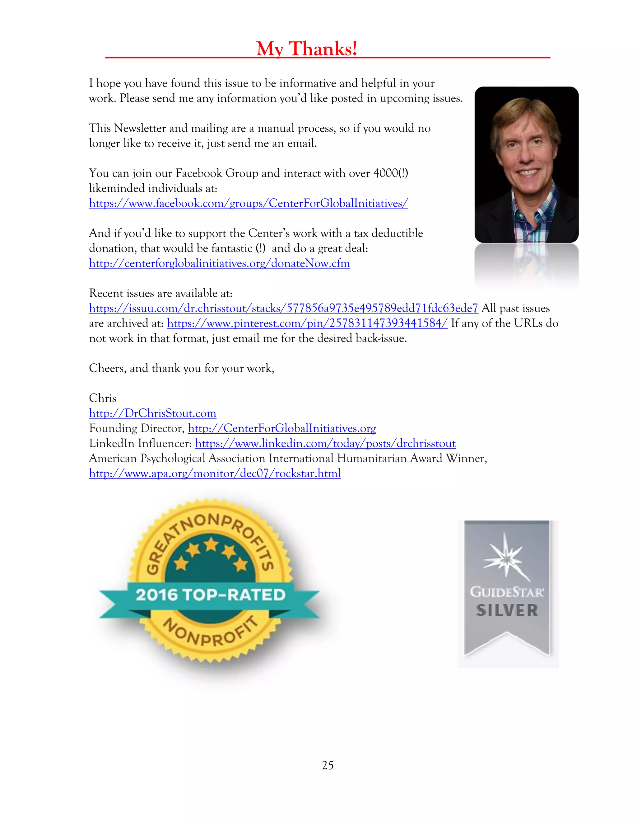 25
_____ My Thanks! _____
I hope you have found this issue to be informative and helpful in your
work. Please send me any information you’d like posted in upcoming issues.
This Newsletter and mailing are a manual process, so if you would no
longer like to receive it, just send me an email.
You can join our Facebook Group and interact with over 4000(!)
likeminded individuals at:
https://www.facebook.com/groups/CenterForGlobalInitiatives/
And if you’d like to support the Center’s work with a tax deductible
donation, that would be fantastic (!) and do a great deal:
http://centerforglobalinitiatives.org/donateNow.cfm
Recent issues are available at:
https://issuu.com/dr.chrisstout/stacks/577856a9735e495789edd71fdc63ede7 All past issues
are archived at: https://www.pinterest.com/pin/257831147393441584/ If any of the URLs do
not work in that format, just email me for the desired back-issue.
Cheers, and thank you for your work,
Chris
http://DrChrisStout.com
Founding Director, http://CenterForGlobalInitiatives.org
LinkedIn Influencer: https://www.linkedin.com/today/posts/drchrisstout
American Psychological Association International Humanitarian Award Winner,
http://www.apa.org/monitor/dec07/rockstar.html
 