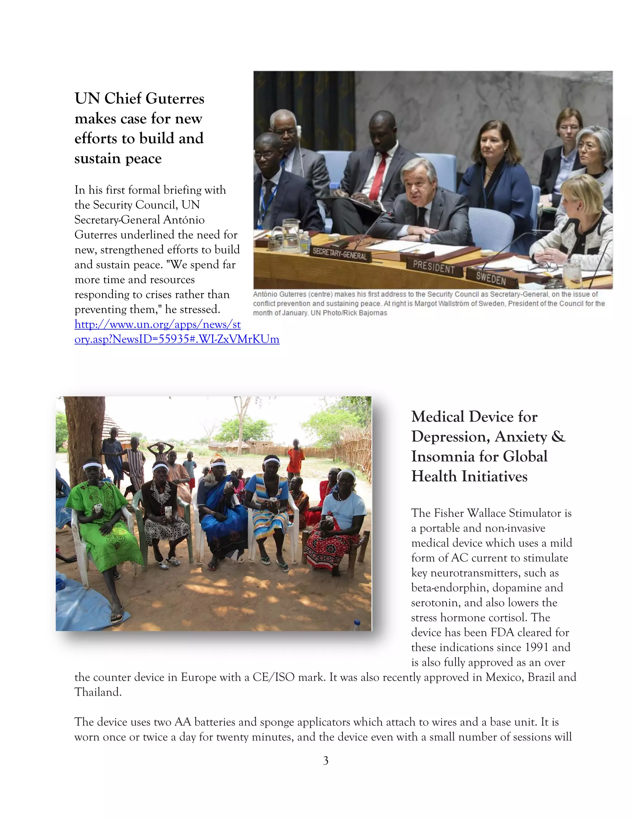 3
UN Chief Guterres
makes case for new
efforts to build and
sustain peace
In his first formal briefing with
the Security Council, UN
Secretary-General António
Guterres underlined the need for
new, strengthened efforts to build
and sustain peace. "We spend far
more time and resources
responding to crises rather than
preventing them," he stressed.
http://www.un.org/apps/news/st
ory.asp?NewsID=55935#.WI-ZxVMrKUm
Medical Device for
Depression, Anxiety &
Insomnia for Global
Health Initiatives
The Fisher Wallace Stimulator is
a portable and non-invasive
medical device which uses a mild
form of AC current to stimulate
key neurotransmitters, such as
beta-endorphin, dopamine and
serotonin, and also lowers the
stress hormone cortisol. The
device has been FDA cleared for
these indications since 1991 and
is also fully approved as an over
the counter device in Europe with a CE/ISO mark. It was also recently approved in Mexico, Brazil and
Thailand.
The device uses two AA batteries and sponge applicators which attach to wires and a base unit. It is
worn once or twice a day for twenty minutes, and the device even with a small number of sessions will
 