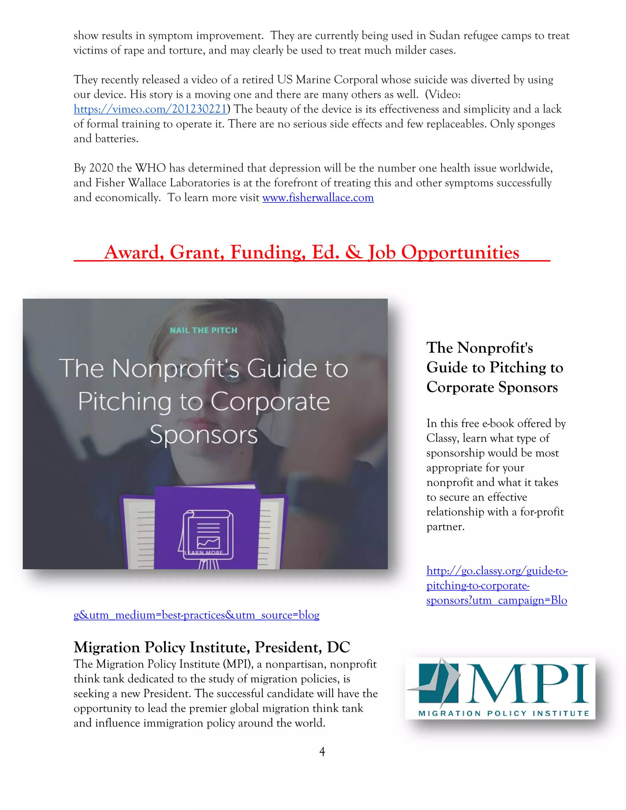 4
show results in symptom improvement. They are currently being used in Sudan refugee camps to treat
victims of rape and torture, and may clearly be used to treat much milder cases.
They recently released a video of a retired US Marine Corporal whose suicide was diverted by using
our device. His story is a moving one and there are many others as well. (Video:
https://vimeo.com/201230221) The beauty of the device is its effectiveness and simplicity and a lack
of formal training to operate it. There are no serious side effects and few replaceables. Only sponges
and batteries.
By 2020 the WHO has determined that depression will be the number one health issue worldwide,
and Fisher Wallace Laboratories is at the forefront of treating this and other symptoms successfully
and economically. To learn more visit www.fisherwallace.com
___Award, Grant, Funding, Ed. & Job Opportunities___
The Nonprofit's
Guide to Pitching to
Corporate Sponsors
In this free e-book offered by
Classy, learn what type of
sponsorship would be most
appropriate for your
nonprofit and what it takes
to secure an effective
relationship with a for-profit
partner.
http://go.classy.org/guide-to-
pitching-to-corporate-
sponsors?utm_campaign=Blo
g&utm_medium=best-practices&utm_source=blog
Migration Policy Institute, President, DC
The Migration Policy Institute (MPI), a nonpartisan, nonprofit
think tank dedicated to the study of migration policies, is
seeking a new President. The successful candidate will have the
opportunity to lead the premier global migration think tank
and influence immigration policy around the world.
 