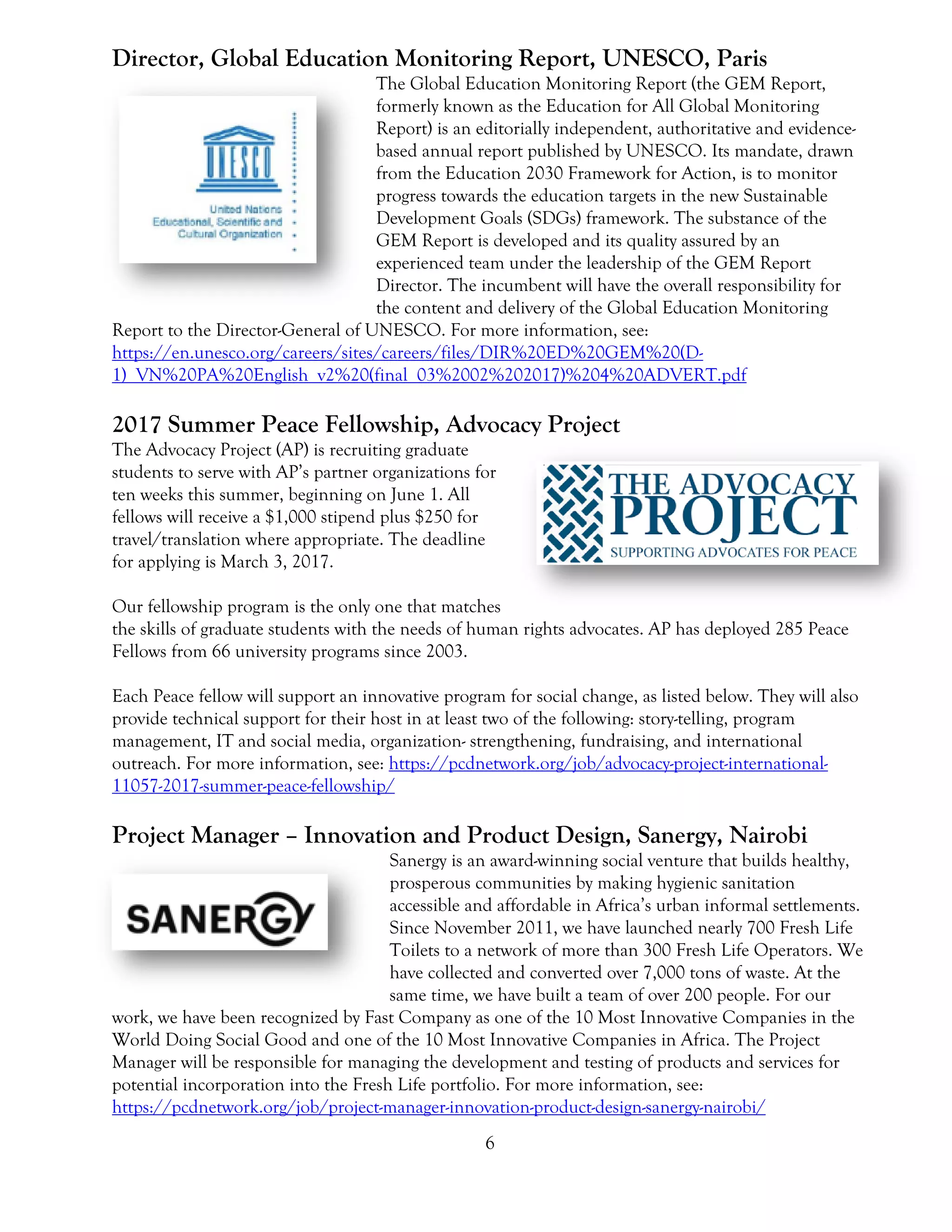 6
Director, Global Education Monitoring Report, UNESCO, Paris
The Global Education Monitoring Report (the GEM Report,
formerly known as the Education for All Global Monitoring
Report) is an editorially independent, authoritative and evidence-
based annual report published by UNESCO. Its mandate, drawn
from the Education 2030 Framework for Action, is to monitor
progress towards the education targets in the new Sustainable
Development Goals (SDGs) framework. The substance of the
GEM Report is developed and its quality assured by an
experienced team under the leadership of the GEM Report
Director. The incumbent will have the overall responsibility for
the content and delivery of the Global Education Monitoring
Report to the Director-General of UNESCO. For more information, see:
https://en.unesco.org/careers/sites/careers/files/DIR%20ED%20GEM%20(D-
1)_VN%20PA%20English_v2%20(final_03%2002%202017)%204%20ADVERT.pdf
2017 Summer Peace Fellowship, Advocacy Project
The Advocacy Project (AP) is recruiting graduate
students to serve with AP’s partner organizations for
ten weeks this summer, beginning on June 1. All
fellows will receive a $1,000 stipend plus $250 for
travel/translation where appropriate. The deadline
for applying is March 3, 2017.
Our fellowship program is the only one that matches
the skills of graduate students with the needs of human rights advocates. AP has deployed 285 Peace
Fellows from 66 university programs since 2003.
Each Peace fellow will support an innovative program for social change, as listed below. They will also
provide technical support for their host in at least two of the following: story-telling, program
management, IT and social media, organization- strengthening, fundraising, and international
outreach. For more information, see: https://pcdnetwork.org/job/advocacy-project-international-
11057-2017-summer-peace-fellowship/
Project Manager – Innovation and Product Design, Sanergy, Nairobi
Sanergy is an award-winning social venture that builds healthy,
prosperous communities by making hygienic sanitation
accessible and affordable in Africa’s urban informal settlements.
Since November 2011, we have launched nearly 700 Fresh Life
Toilets to a network of more than 300 Fresh Life Operators. We
have collected and converted over 7,000 tons of waste. At the
same time, we have built a team of over 200 people. For our
work, we have been recognized by Fast Company as one of the 10 Most Innovative Companies in the
World Doing Social Good and one of the 10 Most Innovative Companies in Africa. The Project
Manager will be responsible for managing the development and testing of products and services for
potential incorporation into the Fresh Life portfolio. For more information, see:
https://pcdnetwork.org/job/project-manager-innovation-product-design-sanergy-nairobi/
 