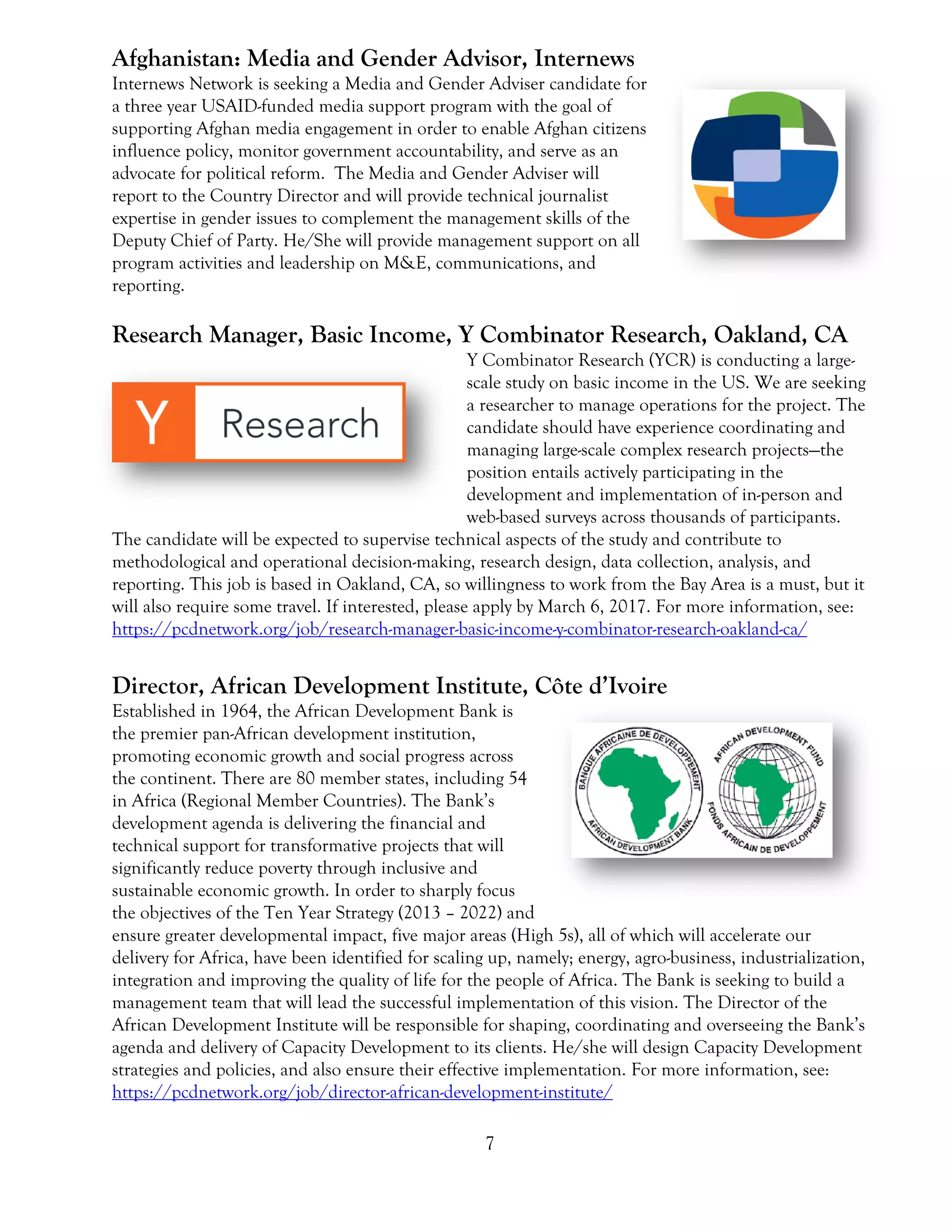 7
Afghanistan: Media and Gender Advisor, Internews
Internews Network is seeking a Media and Gender Adviser candidate for
a three year USAID-funded media support program with the goal of
supporting Afghan media engagement in order to enable Afghan citizens
influence policy, monitor government accountability, and serve as an
advocate for political reform. The Media and Gender Adviser will
report to the Country Director and will provide technical journalist
expertise in gender issues to complement the management skills of the
Deputy Chief of Party. He/She will provide management support on all
program activities and leadership on M&E, communications, and
reporting.
Research Manager, Basic Income, Y Combinator Research, Oakland, CA
Y Combinator Research (YCR) is conducting a large-
scale study on basic income in the US. We are seeking
a researcher to manage operations for the project. The
candidate should have experience coordinating and
managing large-scale complex research projects—the
position entails actively participating in the
development and implementation of in-person and
web-based surveys across thousands of participants.
The candidate will be expected to supervise technical aspects of the study and contribute to
methodological and operational decision-making, research design, data collection, analysis, and
reporting. This job is based in Oakland, CA, so willingness to work from the Bay Area is a must, but it
will also require some travel. If interested, please apply by March 6, 2017. For more information, see:
https://pcdnetwork.org/job/research-manager-basic-income-y-combinator-research-oakland-ca/
Director, African Development Institute, Côte d’Ivoire
Established in 1964, the African Development Bank is
the premier pan-African development institution,
promoting economic growth and social progress across
the continent. There are 80 member states, including 54
in Africa (Regional Member Countries). The Bank’s
development agenda is delivering the financial and
technical support for transformative projects that will
significantly reduce poverty through inclusive and
sustainable economic growth. In order to sharply focus
the objectives of the Ten Year Strategy (2013 – 2022) and
ensure greater developmental impact, five major areas (High 5s), all of which will accelerate our
delivery for Africa, have been identified for scaling up, namely; energy, agro-business, industrialization,
integration and improving the quality of life for the people of Africa. The Bank is seeking to build a
management team that will lead the successful implementation of this vision. The Director of the
African Development Institute will be responsible for shaping, coordinating and overseeing the Bank’s
agenda and delivery of Capacity Development to its clients. He/she will design Capacity Development
strategies and policies, and also ensure their effective implementation. For more information, see:
https://pcdnetwork.org/job/director-african-development-institute/
 