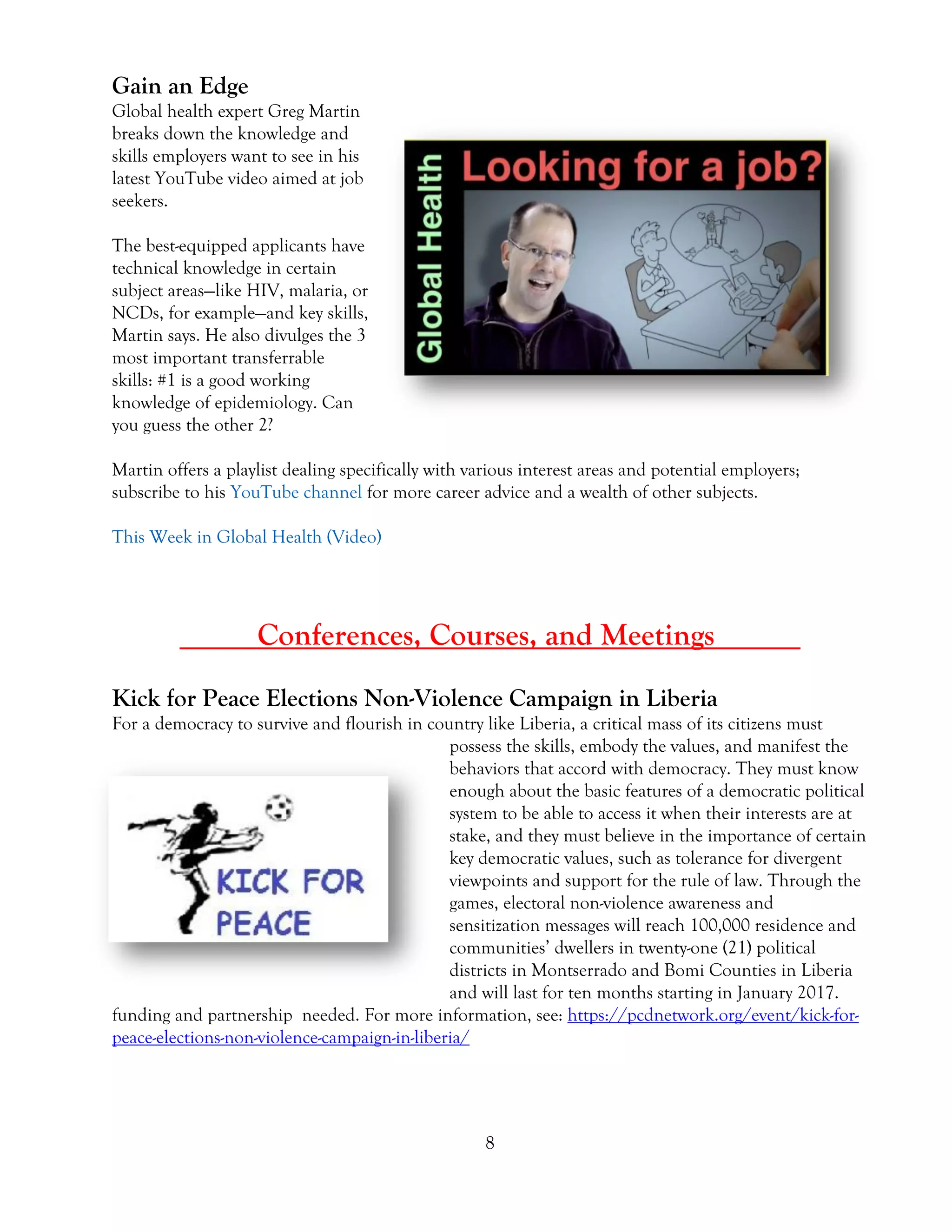 8
Gain an Edge
Global health expert Greg Martin
breaks down the knowledge and
skills employers want to see in his
latest YouTube video aimed at job
seekers.
The best-equipped applicants have
technical knowledge in certain
subject areas—like HIV, malaria, or
NCDs, for example—and key skills,
Martin says. He also divulges the 3
most important transferrable
skills: #1 is a good working
knowledge of epidemiology. Can
you guess the other 2?
Martin offers a playlist dealing specifically with various interest areas and potential employers;
subscribe to his YouTube channel for more career advice and a wealth of other subjects.
This Week in Global Health (Video)
_____Conferences, Courses, and Meetings _____
Kick for Peace Elections Non-Violence Campaign in Liberia
For a democracy to survive and flourish in country like Liberia, a critical mass of its citizens must
possess the skills, embody the values, and manifest the
behaviors that accord with democracy. They must know
enough about the basic features of a democratic political
system to be able to access it when their interests are at
stake, and they must believe in the importance of certain
key democratic values, such as tolerance for divergent
viewpoints and support for the rule of law. Through the
games, electoral non-violence awareness and
sensitization messages will reach 100,000 residence and
communities’ dwellers in twenty-one (21) political
districts in Montserrado and Bomi Counties in Liberia
and will last for ten months starting in January 2017.
funding and partnership needed. For more information, see: https://pcdnetwork.org/event/kick-for-
peace-elections-non-violence-campaign-in-liberia/
 