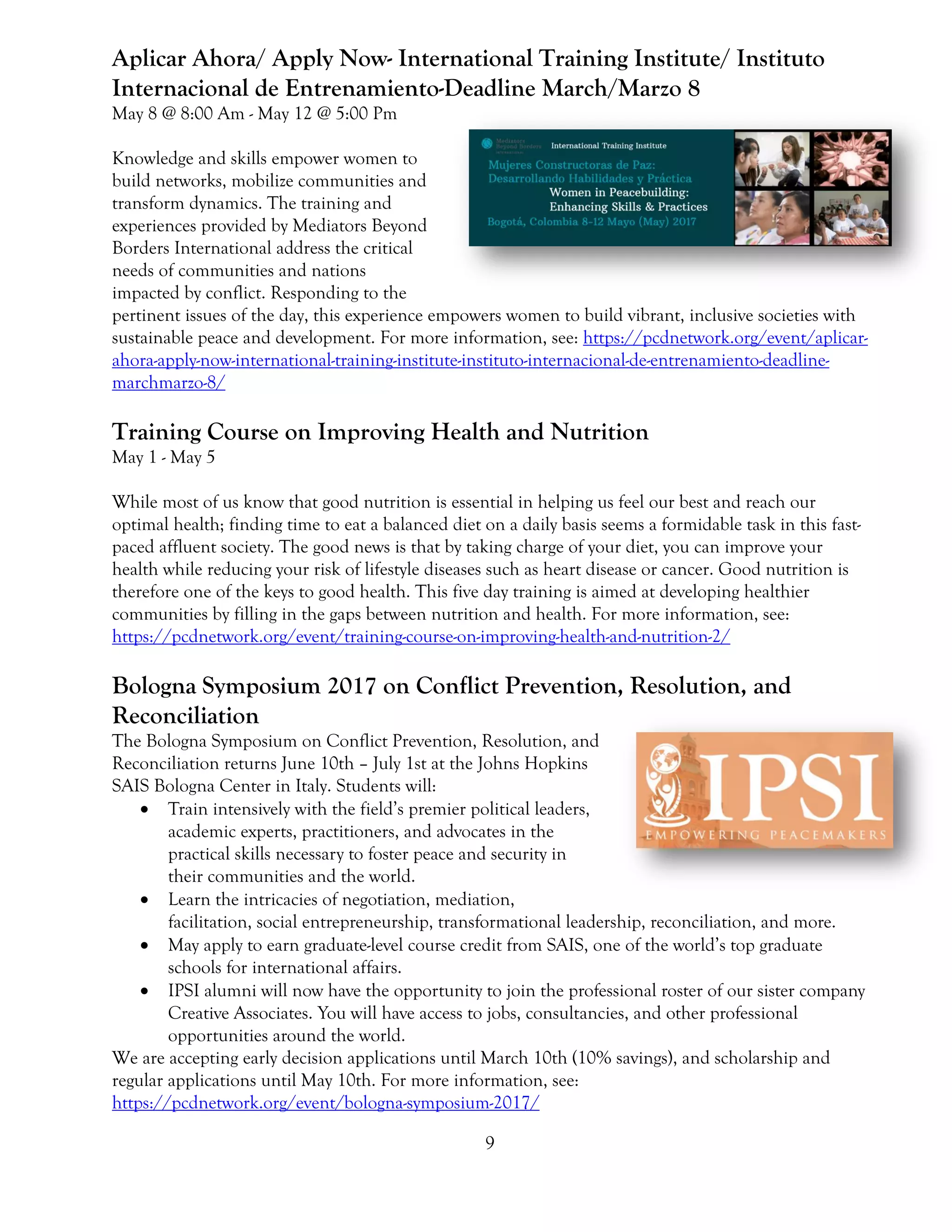 9
Aplicar Ahora/ Apply Now- International Training Institute/ Instituto
Internacional de Entrenamiento-Deadline March/Marzo 8
May 8 @ 8:00 Am - May 12 @ 5:00 Pm
Knowledge and skills empower women to
build networks, mobilize communities and
transform dynamics. The training and
experiences provided by Mediators Beyond
Borders International address the critical
needs of communities and nations
impacted by conflict. Responding to the
pertinent issues of the day, this experience empowers women to build vibrant, inclusive societies with
sustainable peace and development. For more information, see: https://pcdnetwork.org/event/aplicar-
ahora-apply-now-international-training-institute-instituto-internacional-de-entrenamiento-deadline-
marchmarzo-8/
Training Course on Improving Health and Nutrition
May 1 - May 5
While most of us know that good nutrition is essential in helping us feel our best and reach our
optimal health; finding time to eat a balanced diet on a daily basis seems a formidable task in this fast-
paced affluent society. The good news is that by taking charge of your diet, you can improve your
health while reducing your risk of lifestyle diseases such as heart disease or cancer. Good nutrition is
therefore one of the keys to good health. This five day training is aimed at developing healthier
communities by filling in the gaps between nutrition and health. For more information, see:
https://pcdnetwork.org/event/training-course-on-improving-health-and-nutrition-2/
Bologna Symposium 2017 on Conflict Prevention, Resolution, and
Reconciliation
The Bologna Symposium on Conflict Prevention, Resolution, and
Reconciliation returns June 10th – July 1st at the Johns Hopkins
SAIS Bologna Center in Italy. Students will:
 Train intensively with the field’s premier political leaders,
academic experts, practitioners, and advocates in the
practical skills necessary to foster peace and security in
their communities and the world.
 Learn the intricacies of negotiation, mediation,
facilitation, social entrepreneurship, transformational leadership, reconciliation, and more.
 May apply to earn graduate-level course credit from SAIS, one of the world’s top graduate
schools for international affairs.
 IPSI alumni will now have the opportunity to join the professional roster of our sister company
Creative Associates. You will have access to jobs, consultancies, and other professional
opportunities around the world.
We are accepting early decision applications until March 10th (10% savings), and scholarship and
regular applications until May 10th. For more information, see:
https://pcdnetwork.org/event/bologna-symposium-2017/
 