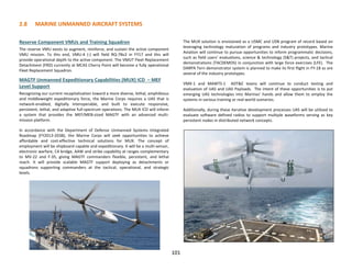 2.8 MARINE UNMANNED AIRCRAFT SYSTEMS
Reserve Component VMUs and Training Squadron
The reserve VMU exists to augment, reinforce, and sustain the active component
VMU mission. To this end, VMU-4 (-) will field RQ-7Bv2 in FY17 and this will
provide operational depth to the active component. The VMUT Fleet Replacement
Detachment (FRD) currently at MCAS Cherry Point will become a fully operational
Fleet Replacement Squadron.
MAGTF Unmanned Expeditionary Capabilities (MUX) ICD – MEF
Level Support
Recognizing our current recapitalization toward a more diverse, lethal, amphibious
and middleweight expeditionary force, the Marine Corps requires a UAS that is
network-enabled, digitally interoperable, and built to execute responsive,
persistent, lethal, and adaptive full-spectrum operations. The MUX ICD will inform
a system that provides the MEF/MEB-sized MAGTF with an advanced multi-
mission platform.
In accordance with the Department of Defense Unmanned Systems Integrated
Roadmap (FY2013-2038), the Marine Corps will seek opportunities to achieve
affordable and cost-effective technical solutions for MUX. The concept of
employment will be shipboard capable and expeditionary. It will be a multi-sensor,
electronic warfare, C4 bridge, AAW and strike capability at ranges complementary
to MV-22 and F-35, giving MAGTF commanders flexible, persistent, and lethal
reach. It will provide scalable MAGTF support deploying as detachments or
squadrons supporting commanders at the tactical, operational, and strategic
levels.
The MUX solution is envisioned as a USMC and USN program of record based on
leveraging technology maturation of programs and industry prototypes. Marine
Aviation will continue to pursue opportunities to inform programmatic decisions,
such as field users’ evaluations, science & technology (S&T) projects, and tactical
demonstrations (TACDEMOS) in conjunction with large force exercises (LFE). The
DARPA Tern demonstrator system is planned to make its first flight in FY-18 as are
several of the industry prototypes.
VMX-1 and MAWTS-1 ADT&E teams will continue to conduct testing and
evaluation of UAS and UAS Payloads. The intent of these opportunities is to put
emerging UAS technologies into Marines’ hands and allow them to employ the
systems in various training or real-world scenarios.
Additionally, during these iterative development processes UAS will be utilized to
evaluate software defined radios to support multiple waveforms serving as key
persistent nodes in distributed network concepts.
101
 