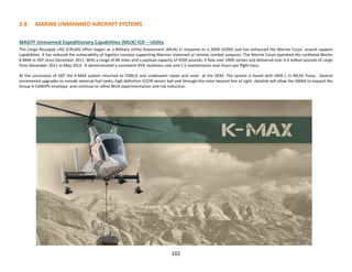 2.8 MARINE UNMANNED AIRCRAFT SYSTEMS
MAGTF Unmanned Expeditionary Capabilities (MUX) ICD – Utility
The Cargo Resupply UAS (CRUAS) effort began as a Military Utility Assessment (MUA) in response to a 2009 JUONS and has enhanced the Marine Corps’ assault support
capabilities. It has reduced the vulnerability of logistics convoys supporting Marines stationed at remote combat outposts. The Marine Corps operated the Lockheed Martin
K-MAX in OEF since December 2011. With a range of 84 miles and a payload capacity of 4500 pounds, it flew over 2000 sorties and delivered over 4.4 million pounds of cargo
from December 2011 to May 2014. It demonstrated a consistent 95% readiness rate and 1.5 maintenance man-hours per flight hour.
At the conclusion of OEF the K-MAX system returned to CONUS and underwent repair and reset at the OEM. The system is based with VMX-1 in MCAS Yuma. Several
incremental upgrades to include external fuel tanks, high definition EO/IR sensor ball and through-the-rotor beyond line of sight datalink will allow the KMAX to expand the
Group 4 CONOPS envelope and continue to refine MUX experimentation and risk reduction.
102
 