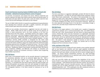 2.8 MARINE UNMANNED AIRCRAFT SYSTEMS
105
Small Unit Remote Scouting System (SURSS) Family of Small UAS
(FoSUAS) – Battalion/Company/Platoon Level of Support
To out-think, out-maneuver and outpace the enemy, effective leadership and
decision-making at the lowest level requires decision-speed and decision-space. To
build speed and space before the pivot point, small unit leaders need the most
current and accurate battlespace information at their disposal.
The aim of USMC SURSS FoSUAS is to equip the squad/platoon/company/battalion
level operating force maneuver units with a capable, responsive, and organic
airborne battle space awareness and kinetic capability.
SURSS are man portable, all-environment, ruggedized, low-cost, and simple to
operate. Ideally, SURSS shall be able to operate across the full spectrum of
conflict, in every environment and in the same conditions as the front line
operating forces that they support. Technology solutions that support a single-
operator, multi-mission, and multi-intelligence capable platform shall be pursued
whenever practicable. Additionally, Marine Aviation will pursue a VTOL, nano-
VTOL and Lethal Miniature Aerial Munition System (LMAMS) capability. An open
architecture common SURSS controller is envisioned for the entire small
unmanned sensor portfolio; which may interface with target location, designation
and hand-off systems (TLDHS) to reduce the combat load of the infantryman while
facilitating responsive fires and MAGTF command and control. The current SURSS
FoSUAS is made up of three UAS platforms: RQ-11B Raven, RQ-12A Wasp, and RQ-
20A Puma. Headquarters Marine Corps Aviation, working with FMID, FAA, Marine
Corps Installations, MARSOC, and PMA-263, will continue to streamline and
identify policy, training, and innovation necessary to address these burgeoning
future SURSSs requirements.
RQ-11B Raven
Raven have a mini-gimbaled payload, can be manually operated or programmed
for autonomous operation, and use an enhanced digital data link. With a
wingspan of 4.5 feet and a weight of 4.7 pounds, the hand-launched Raven
provides aerial observation, day or night, at line-of-sight ranges up to 10
kilometers. It is equipped with color electro-optical; black and white low light; and
infrared (IR) payloads, and provides small units with day/night full motion video
and laser illuminator capability via a laptop-based ground control station (GCS).
The rechargeable batteries in the Raven provide an endurance of up to 90
minutes.
RQ-12A Wasp
The micro sized Wasp is a ruggedized, lightweight, portable UAS ideal for platoon
and squad operations. Its small size and quiet battery-driven propulsion system
makes Wasp nearly undetectable. The system is fully waterproofed, has a high
tolerance to wind, and is well suited for amphibious operations. The Wasp was
designed for front-line day/night reconnaissance and surveillance with a weight of
2.75 pounds, wingspan of 3.3 feet, and up to 50 minutes endurance. Wasp uses
the same advanced technology found in the RQ-11B, is controllable through a
common GCS, and video may be viewed from RVT devices.
RQ-20A Puma
The Puma is the largest platform in the FoSUAS and is capable of integrating
supplemental payloads such as communications/data relay and SIGINT devices.
Puma also uses a DDL communications link and carries an electro-optical (EO)
camera, infrared (IR) camera and laser illuminator on a lightweight mechanical
gimbaled payload. The system is hand-launched, launchable from a vehicle while
on the move, and has an optional tactical launcher for reducing launch mishaps
with heavier payloads. The Puma GCS is also compatible with the Raven and Wasp
GCS. The system is fully waterproof, capable of recovery on land or water
(supplemental payload dependent). It weighs 13.5 pounds with an 9.2 foot
wingspan and has an endurance of over 3.5 hours.
VTOL and Nano-VTOL SUAS
Future SURSS procurement strategy will move towards a more modular approach
with an eye towards cost reduction and more rapid capability introduction.
Development of a common ground control station (GCS) will eliminate the need to
procure a GCS with every system, and allow one GCS to control multiple types of
SURSSs. By moving towards standardized interfaces, the rapid technology
development cycle for payloads can be capitalized upon without requiring more
costly replacements of the entire system.
VTOL and nano-VTOL SURSSs will complement the capabilities of the current
family of SUAS in areas where vertical obstructions or confined operations create
unique challenges. Lethal Miniaturized Aerial Munitions Systems will provide an
unprecedented organic precision low-yield precision strike and defensive fires
capability that can be widely distributed to front line, forward deployed, and
isolated/independent units. VTOL quadcopters also offer exceptional promise as
expeditionary launch and recovery systems for Group 3 UAS.
105
 