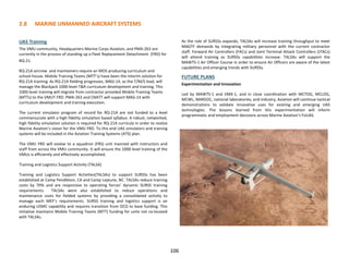 2.8 MARINE UNMANNED AIRCRAFT SYSTEMS
UAS Training
The VMU community, Headquarters Marine Corps Aviation, and PMA-263 are
currently in the process of standing up a Fleet Replacement Detachment (FRD) for
RQ-21.
RQ-21A aircrew and maintainers require an MOS producing curriculum and
school-house. Mobile Training Teams (MTT’s) have been the interim solution for
RQ-21A training. As RQ-21A fielding progresses, MAG-14, as the T/M/S lead, will
manage the Blackjack 1000-level T&R curriculum development and training. This
1000-level training will migrate from contractor provided Mobile Training Teams
(MTTs) to the VMUT FRD. PMA-263 and CNATT will support MAG-14 with
curriculum development and training execution.
The current simulator program of record for RQ-21A are not funded to a level
commensurate with a high fidelity simulation based syllabus. A robust, networked,
high fidelity simulation solution is required for RQ-21A curricula in order to realize
Marine Aviation’s vision for the VMU FRD. To this end UAS simulators and training
systems will be included in the Aviation Training Systems (ATS) plan.
The VMU FRD will evolve to a squadron (FRS) unit manned with instructors and
staff from across the VMU community. It will ensure the 1000 level training of the
VMUs is efficiently and effectively accomplished.
Training and Logistics Support Activity (TALSA)
Training and Logistics Support Activities(TALSAs) to support SURSSs has been
established at Camp Pendleton, CA and Camp Lejeune, NC. TALSAs reduce training
costs by 70% and are responsive to operating forces’ dynamic SURSS training
requirements. TALSAs were also established to reduce operations and
maintenance costs for fielded systems by providing a consolidated activity to
manage each MEF’s requirements. SURSS training and logistics support is an
enduring USMC capability and requires transition from OCO to base funding. This
initiative maintains Mobile Training Teams (MTT) funding for units not co-located
with TALSAs.
As the role of SURSSs expands, TALSAs will increase training throughput to meet
MAGTF demands by integrating military personnel with the current contractor
staff. Forward Air Controllers (FACs) and Joint Terminal Attack Controllers (JTACs)
will attend training as SURSSs capabilities increase. TALSAs will support the
MAWTS-1 Air Officer Course in order to ensure Air Officers are aware of the latest
capabilities and emerging trends with SURSSs.
FUTURE PLANS
Experimentation and Innovation
Led by MAWTS-1 and VMX-1, and in close coordination with MCTOG, MCLOG,
MCWL, MARSOC, national laboratories, and industry, Aviation will continue tactical
demonstrations to validate innovative uses for existing and emerging UAS
technologies. The lessons learned from this experimentation will inform
programmatic and employment decisions across Marine Aviation’s FoUAS.
106
 