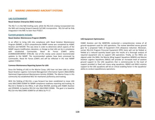 2.8 MARINE UNMANNED AIRCRAFT SYSTEMS
108
UAS SUSTAINMENT
Naval Aviation Enterprise (NAE) Inclusion
The RQ-7 is in the NAE briefing cycle, while the RQ-21A is being incorporated into
the NAE and moving forward towards full NAE incorporation. RQ-21A will be fully
integrated in the NAE no later than FY2017.
Current projects include:
Naval Aviation Maintenance Program (NAMP):
In an effort to bring UAS into compliance with Naval Aviation Maintenance
Program (NAMP), a 2014 comprehensive NAMP review was completed by HQMC
Aviation and NAVAIR. This was done in order to determine which aspects of the
NAMP require modification, deviation, or change so that UAS can be in compliance
with established Commander, Naval Air Forces (CNAF) policy
(COMNAVAIRFORINST 4790.2B). Out of this review came several recommended
updates to the NAMP. The recommended updates have been processed by
Commander, Naval Air Forces (CNAF) and will be reflected in the next NAMP
update CY2016.
Common Maintenance Reporting System for UAS:
Since the fielding of UAS to the Marine Corps, UAS have not been able to utilize
Naval Aviation Logistics Command Management Information System (NALCOMIS)
Optimized Organizational Maintenance Activity (OOMA). The Marine Corps in this
community has established MCC for maintainer proficiency and tracking.
With the fielding of RQ-21A, a way forward has been established to move UAS
onto NALCOMIS OOMA for NAMP compliance readiness reporting and tracking. As
RQ-21A is fielded to the VMUs, it will allow NAVAIR, working with HQMC Aviation
and SPAWAR, to baseline RQ-21A into NALCOMIS OOMA. The goal is to baseline
RQ-21A into NALCOMIS OOMA for all VMUs by FY-17.
UAS Equipment Optimization
HQMC Aviation and the MARFORs conducted a comprehensive review of all
ground equipment used for UAS operations. The review identified excess ground
gear for a proposed Table of Equipment (T/E) allowance reduction. Moreover,
certain RQ-21A Program Procured Equipment (PPE) items will not be fielded or
fielded at a reduced quantity based upon the results of a thorough analysis of
required equipment sets to support UAS operations. Finally, as the VMUs are
aligned under the MAG, the Marine Wing Support Squadrons (MWSS) and Marine
Aviation Logistics Squadrons (MALS) will provide an increased level of aviation
ground support to the UAS squadrons that is commensurate to the level of
support provided to fixed and rotary wing squadrons. MWSS and MALS aviation
support to the UAS squadrons will be an critical enabling factor in the squadrons’
ability to conduct expeditionary operations.
 