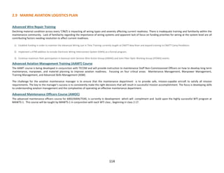 114
2.9 MARINE AVIATION LOGISTICS PLAN
Advanced Wire Repair Training
Declining material condition across every T/M/S is impacting all wiring types and severely affecting current readiness. There is inadequate training and familiarity within the
maintenance community. Lack of familiarity regarding the importance of wiring systems and apparent lack of focus on funding priorities for wiring at the system level are all
contributing factors needing resolution to affect current readiness.
1) Establish funding in order to maintain the Advanced Wiring Just in Time Training currently taught at CNATT New River and expand training to CNATT Camp Pendleton.
2) Implement a 4790 addition to include Electronic Wiring Interconnect System (EWIS) as a formal program.
3) Continue maximum fleet participation in biannual Joint Services Wire Action Group (JSWAG) and Joint Fiber Optic Working Group (JFOWG) events.
Advanced Aviation Management Training (AAMT) Course
The AAMT course is being developed in conjunction with TECOM and will provide instruction to maintenance Staff Non-Commissioned Officers on how to develop long term
maintenance, manpower, and materiel planning to improve aviation readiness. Focusing on four critical areas: Maintenance Management, Manpower Management,
Training Management, and Advanced Skills Management (ASM).
The challenge for the aviation maintenance manager is to ensure that the maintenance department is to provide safe, mission-capable aircraft to satisfy all mission
requirements. The key to the manager's success is to consistently make the right decisions that will result in successful mission accomplishment. The focus is developing skills
to understanding aviation management and the complexities of operating an effective maintenance department.
Advanced Maintenance Officers Course (AMOC)
The advanced maintenance officers course for 6002/6004/75XX, is currently in development which will compliment and build upon the highly successful WTI program at
MAWTS-1. This course will be taught by MAWTS-1 in conjunction with each WTI class , beginning in class 2-17.
 