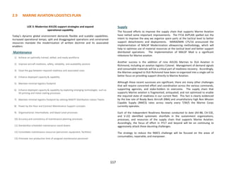 2.9 MARINE AVIATION LOGISTICS PLAN
117
LOE 3: Modernize AVLOG support strategies and expand
operational capability
Today’s dynamic global environment demands flexible and scalable capabilities.
Increased operational tempo, split and disaggregated operations and constrained
resources mandate the modernization of written doctrine and its associated
enablers:
Maintenance
1) Achieve an optimally trained, skilled, and ready workforce
2) Improve aircraft readiness, safety, reliability, and availability posture
3) Close the gap between required readiness and associated costs
4) Enhance deployed capacity & capability
5) Maintain minimal logistics footprint
6) Enhance deployed capacity & capability by exploring emerging technologies such as
3D printing and metal coating processes
7) Maintain minimal logistics footprint by utilizing MAGTF Distribution Liaison Teams
8) Power by the Hour and Contract Maintenance Support concepts
9) Organizational, Intermediate, and Depot Level processes
10) Accuracy and consistency of maintenance planning processes
11) Standardize scheduled maintenance stand-downs
12) Consolidate maintenance resources (personnel, equipment, facilities)
13) Eliminate non-productive time of assigned maintenance personnel
Supply
The focused efforts to improve the supply chain that supports Marine Aviation
have netted some important improvements. The FY16 AVPLAN spelled out the
intent to improve the way we organize spare parts at the tactical level to better
support detachments and deployments. MARADMIN 175/16 announced the
implementation of MALSP Modernization allowancing methodology, which will
help to optimize use of material resources at the tactical level and better support
distributed operations. The implementation of MALSP Mod is a significant
milestone for Marine aviation.
Another success is the addition of nine AVLOG Marines to DLA Aviation in
Richmond, including an aviation logistics Colonel. Management of demand signals
and consumable materials will be a critical part of readiness recovery. Accordingly,
the Marines assigned to DLA Richmond have been re-organized into a single cell to
better focus on providing support directly to Marine Aviation.
Although these recent successes are significant, there are many other challenges
that will require concerted effort and coordination across the various commands,
supporting agencies, and stake-holders to overcome. The supply chain that
supports Marine aviation is fragmented, antiquated, and not optimized to enable
the required state of readiness in our current fleet. This fact is clearly evidenced
by the low rate of Ready Basic Aircraft (RBA) and unsatisfactory high Non Mission
Capable Supply (NMCS) rates across nearly every T/M/S the Marine Corps
currently operates.
Each of the Independent Readiness Reviews conducted to date (AV-8B, CH-53E,
and V-22) identified systematic shortfalls in the sustainment organizations,
processes, and resources of the supply chain that supports Marine Aviation.
Accordingly, the focus of effort in FY17 and beyond will be on continuing to
aggressively attack these daunting challenges.
The strategy to reduce the NMCS challenge will be focused on the areas of
consumables, repairable, and manpower.
 