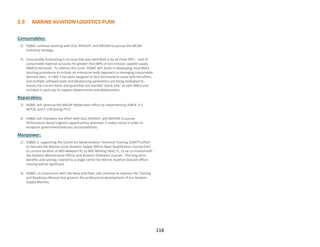 2.9 MARINE AVIATION LOGISTICS PLAN
118
Consumables:
1) HQMC continue teaming with DLA, NAVSUP, and NAVAIR to pursue the MESM
inventory strategy.
2) Consumable forecasting is an issue that was identified in by all three IRR’s. Lack of
consumable material accounts for greater than 80% of non-mission capable supply
(NMCS) demands. To address this issue HQMC will assist in developing local MALS
stocking procedures to include an enterprise-wide approach to managing consumable
demand data. A CW0-3 has been assigned to DLA-Richmond to assist with the effort,
and multiple software tools and allowancing parameters are being evaluated to
ensure the correct items and quantities are stocked “plane side” at each MALS and
included in pack-ups to support detachments and deployments.
Repairables:
1) HQMC will continue the MALSP Moderation effort by implementing AV8-B, H-1
W/Y/Z, and C-130 during FY17.
2) HQMC will champion the effort with DLA, NAVSUP, and NAVAIR to pursue
Performance Based Logistics opportunities wherever it makes sense in order to
recapture government/industry accountabilities.
Manpower:
1) HQMC is supporting the Center for Naval Aviation Technical Training (CNATT) effort
to relocate the Marine Corps Aviation Supply Officer Basic Qualification Course from
its current location at NAS Newport RI, to NAS Whiting Field, FL, to be co-located with
the Aviation Maintenance Officer and Aviation Ordnance courses. The long-term
benefits and synergy created by a single center for Marine Aviation-Ground officer
training will be significant.
2) HQMC, in conjunction with the Navy and Fleet, will continue to improve the Training
and Readiness Manual that governs the professional development of our Aviation
Supply Marines.
 