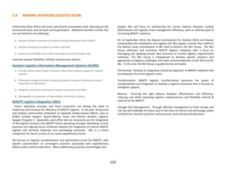 2.9 MARINE AVIATION LOGISTICS PLAN
120
Collectively these efforts will assist operational commanders with reducing aircraft
turnaround times and increase sortie generation. Additional benefits include, but
are not limited to the following:
1) Reduces footprint required at Forward Arming & Refueling Points (FARPs)
2) Reduces mechanical problems at FARPs and FOBs
3) Reduces aircraft flight hours when transiting to and from target areas
Improves weapon flexibility, lethality and precision options
Aviation Logistics Information Management Systems (ALIMS)
1) Provide uninterrupted levels of Aviation Information Systems support for Marine
Aviation
2) Effectively manage transition to next generation of aviation information systems
equipment and personnel
3) Mitigation of Aviation Information Systems transitional shortfalls
4) Manageable incorporation of new aviation information systems
MAGTF Logistics Integration (MLI)
Future operating concepts and fiscal constraints are driving the need to
modernize and increase the efficiency of MAGTF Logistics. In the past, the ground
and aviation communities embarked on separate modernization efforts, such as
Global Combat Support System-Marine Corps and Marine Aviation Logistics
Support Program II. Separately, each effort did not necessarily aim for integration
of the logistics function into MAGTF future operating concepts. Reviewing current
practices and aligning future initiatives towards the integration of internal MAGTF
logistics will minimize disparate and overlapping processes. MLI is a critical
component for future success of our naval expeditionary forces.
MLI focuses on logistics standardization and optimization across the MAGTF, with
specific concentration on convergent practices associated with expeditionary
(afloat and/or ashore) operations. When addressing processes, technologies and
people, MLI will focus on maintaining the correct balance between combat
effectiveness and logistics chain management efficiency, with an ultimate goal of
increasing MAGTF readiness.
On 12 September 2014, the Deputy Commandant for Aviation (DCA) and Deputy
Commandant for Installations and Logistics (DC I&L) signed a charter that reaffirms
the Marine Corps commitment to MLI and re-charters the MLI Group. The MLI
Group addresses and prioritizes MAGTF logistics initiatives with a focus on
leveraging and applying proven best practices to current logistics improvement
initiatives. The MLI Group is empowered to develop specific solutions and
approaches to logistics challenges and make recommendations to the DCA and DC
I&L. To this end, the MLI Group is guided by four principles:
Partnership: Develop an integrated, enterprise approach to MAGTF readiness that
encompasses the entire logistics chain.
Transformation: MAGTF logistics transformation harnesses the power of
standardization and integration to develop a logistics enterprise that is focused on
warfighter support.
Balance: Ensuring the right balance between effectiveness and efficiency,
reducing cost while improving logistics responsiveness and flexibility internal &
external to the MAGTF.
Change/ Risk Management: Through effective management of both change and
risk, we will challenge the status quo in the areas of science and technology, policy
and doctrine, business practices and processes, and training and education.
 