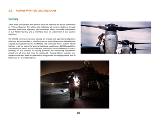 2.9 MARINE AVIATION LOGISTICS PLAN
121
Summary
These three lines of effort will serve to focus the efforts of the AVLOG community
in FY16 and beyond. The actions and initiatives will enhance readiness through
improved institutional alignment, synchronization efforts, continued development
of our AVLOG Marines, and a relentless focus on sustainment of our aviation
platforms.
The AVLOG community remains focused on strategic and operational objectives
that must be accomplished to transform Marine aviation logistics so that we better
support ACE operations across the ROMO. ASL continually strives to train AVLOG
Marines to be the best in the world at deploying expeditionary AVLOG capabilities
that deliver and sustain aircraft readiness. Maintaining current capabilities, smartly
planning for the sundown of existing platforms and introducing replacement
aircraft are all areas that must be addressed. Keeping Marine aviation ever
present in the skies above our Marines on the ground is our single purpose, and all
that we do is a means to that end.
 