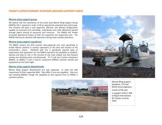 TODAY’S EXPEDITIONARY AVIATION GROUND SUPPORT FORCE
124
Marine wing support group
We believe that the reactivation of the active duty Marine Wing Support Group
(MWSG) HQ is required In order to fill an operational command and control gap.
This initiative will place a task organized, effective, and efficient headquarters
capable of command and controlling subordinate units with efficiencies gained
through logical sharing of personnel and resources. The MWSG will enable
increased operational tempo of both the supported and supporting units. The
MWSG HQ ensures seamless AGS operations during major combat operations.
Marine wing support squadrons
The MWSS remains the ACEs premier task-organized unit, built specifically to
enable Marine aviation to conduct operations at the time and location of the
commander’s choice. Outfitted with the a specifically tailored table of
organization and equipment set, the MWSS maintains the capability to establish,
operate and play its role in the security of one main airbase and two forward
arming and refueling points simultaneously. FY 17 will see 8 active component
MWSSs, an MWSS (-) and 3 reserve component MWSSs manned, trained and
equipment for the future fight.
Marine wing support detachments
Marine Wing Support Detachments are task organized to meet the AGS
requirement of their supported MAG. They differ in size and capability. There are
two standing MWSDs, though the capability to task organize from an MWSS is
common practice.
Marine Wing Support
Squadron -273 and
British Army engineers
install a VTOL pad
in support of the F-35B
at Royal International
Air Tattoo, summer
2016
 