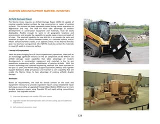128
AVIATION GROUND SUPPORT MATERIEL INITIATIVES
Airfield Damage Repair
The Marine Corps requires an Airfield Damage Repair (ADR) Kit capable of
creating useable landing surfaces by new construction or repair of existing
surfaces. This mission has been repeatedly tested during recent operations in
Afghanistan and Iraq. The ADR Kit must take advantage of modern
developments in construction equipment and materials, must be easily
deployable, flexible enough to work in all geographic locations and
environments, and provide the capability to quickly repair craters and spalls of
all sizes. The required capability for one ADR Kit is to provide the tools and
materials to repair six 10-foot diameter craters, in a concrete surface, and/or
fifteen 10-foot diameter craters, in an asphalt surface, in less than 92 minutes
plus (+) a two hour curing period. One ADR Kit must also contain the materials
to repair 45 spalls in a concrete surface.
Concept of Employment
With the ever-changing face of future expeditionary operations, there will be
an increasingly significant reliance on the air component of the MAGTF. An
airfield damage repair capability that takes advantage of modern
developments in construction equipment and materials is key to any
expeditious preparation and/or rehabilitation of existing airfields. With the
current technology and updated engineering methods that have improved in
the past 15 years, the Marine Wing Support Squadrons (MWSS) and Engineer
Support Battalions (ESB) will possess and maintain a core capability that will
enable the Marine Corps to take advantage of existing airfields despite
damage.
Attributes
Based on requirements, the ADR Kit should contain all the tools and
equipment necessary to provide expedient repairs using established repair
techniques covered by an upgraded Foreign Object Debris (FOD) cover or more
durable temporary repairs using flowable fill and rapid setting cementitious
products. Key upgrades include:
1) Improved lightweight and scalable FOD cover system
2) Upgraded tracked skid steered/loader with concrete cutting saw and additional
attachments
3) Self-contained volumetric mixer
 