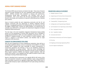 AERIAL PORT DAMAGE REPAIR
130
The thirteen APDR areas of interest are listed to the right. These areas of interest
represent the gaps identified by the Joint Capabilities Based Assessment Team
(CBAT). Without accepted Joint standards to measure task performance,
distinguishing among gaps, redundancies and shortfalls could not be
accomplished. That is one reason why the lack of accepted joint standards
became a key finding. Joint standards are required to effectively pursue or develop
joint solutions.
Areas of interest provide the joint engineering community and the AF civil
engineer community with the opportunity to develop integrated solutions
portfolios. By aggregating problems into defined groups, the community can seek
the biggest “bang-for-buck” solutions for APDR problems, can identify forms of
solutions across DOTmLPF-P, and supports the downstream integration of related
Capabilities Based Assessments.
The next steps in the Joint Capabilities Integration Development System (JCIDS)
process are the development of formal JCIDS documents such as DOTMLPF-P
Change Recommendations (DCR) and Initial Capabilities Documents (ICD). The
DOTMLPF-P mapping provides an initial indication of which problems might
require a materiel or non-materiel solution, and therefore help to scope
subsequent JCIDS documents.
CONCEPT OF EMPLOYMENT FOR USMC
With the ever-changing face of future expeditionary operations, there will be an
increasingly significant reliance on the air component of the MAGTF. An airfield
damage repair capability that takes advantage of modern developments in
construction equipment and materials is key to any expeditious preparation
and/or rehabilitation of existing airfields. With the current technology and
updated engineering methods that have improved in the past 15 years, the Marine
Wing Support Squadrons (MWSS) and Engineer Support Battalions (ESB) will
possess and maintain a core capability that will enable the Marine Corps to take
advantage of existing airfields despite damage.
Based on identified future requirements, the upgrade ADR Kit will contain all the
tools and equipment necessary to provide expedient repairs using established
repair techniques covered by an upgraded Foreign Object Debris (FOD) cover or
more durable temporary repairs using flowable fill and rapid setting cementitious
products.
PRIORITIZED AREAS OF INTEREST
1) Mitigate Explosive Threats
2) Engineering and Technical Recon & Assessment
3) Expedient Air Operating Location Repair
4) “Deployability” of Engineering Assets
5) Configuration and Prepositioning of Materiel
6) Joint Standards for Air Operating Location Repair
7) (tie) – Geospatial Enterprise
8) (tie) – Capability Visibility
9) Command and Control
10) Reachback (Institutional and Technical Support)
11) Planning
12) Targeting and Assessing Engineering Effects
13) Joint Engineer Development
 
