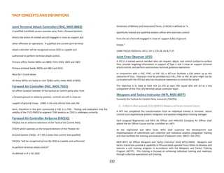 TACP CONCEPTS AND DEFINITIONS
Joint Terminal Attack Controller (JTAC, MOS 8002)
A qualified (certified) service member who, from a forward position,
directs the action of combat aircraft engaged in close air support and
other offensive air operations. A qualified and current joint terminal
attack controller will be recognized across DOD as capable and
authorized to perform terminal attack control.
Primary officer feeder MOSs are 0802, 7315, 0302, 1802 and 1803
Primary enlisted feeder MOSs are 0861 and 0321.
Must be E-5 and above.
All these MOSs are listed on Unit TO&Es with a billet MOS of 8002.
Forward Air Controller (FAC, MOS 7502)
An officer (aviator) member of the tactical air control party who, from
a forward ground or airborne position, controls aircraft in close air
support of ground troops. USMC is the only service that uses the
term, therefore in the joint community a FAC is a JTAC. Testing and evaluation into the
validity of the 7315 PMOS to augment 75XX aviators as 7502 is underway currently.
Forward Air Controller Airborne (FAC(A))
FAC(A)s are an airborne extension of the Tactical Air Control Party
(TACP) which operates as the forward element of the Theater Air-
Ground System (TAGS). JP 3-09.3 states that current and qualified
FAC(A)s “will be recognized across the DOD as capable and authorized
to perform terminal attack control”.
As defined in JP 1-02, DOD
Dictionary of Military and Associated Terms, a FAC(A) is defined as “a
specifically trained and qualified aviation officer who exercises control
from the air of aircraft engaged in close air support (CAS) of ground
troops.”
USMC FAC(A) Platforms: AH-1, UH-1, F/A-18, AV-8, F-35
Joint Fires Observer (JFO)
A JFO is a trained service member who can request, adjust, and control surface-to-surface
fires, provide targeting information in support of Type 2 and 3 close air support terminal
attack control, and perform autonomous terminal guidance operations.
In conjunction with a FAC, JTAC, or FAC (A), a JFO can facilitate a CAS attack up to the
clearance of fires. Clearance must be provided by a FAC, JTAC or FAC (A) who might not be
co-located with the JFO but who has situational awareness to control the attack.
The objective is to have at least one (1) JFO at each rifle squad who will act as a key
component of the JTAC-JFO terminal attack controller team.
Weapons and Tactics Instructor (WTI, MOS 8077)
Formerly the Tactical Air Control Party Instructor (TACP(I)).
1) A SNCO or officer graduate of the MAWTS-1 Weapons and Tactics Instructor Course.
A WTI has completed the transformation from an individual trained in terminal attack
control to an experienced aviation integrator and aviation integration training manager.
Each assigned Regimental and MEU Air Officer and ANGLICO Company Air Officer shall
attend the Air Officer Course and be a certified as a WTI.
At the regimental and MEU level, WTIs shall supervise the development and
implementation of subordinate unit collective and individual aviation integration training
and shall facilitate the training and evaluation of adjacent units. (MCO 1301.25C)
MOS 8077, Air Officer Weapons and Tactics Instructor (AirO WTI)) EMOS. Weapons and
tactics instructors provide a capability to fill associated operator force billets to develop and
execute a unit training program in accordance with the Weapons and Tactics Training
Program (WTTP). This training is focused on achieving individual training and readiness
through collective operational unit training.
132
 