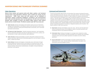 AVIATION SCIENCE AND TECHNOLOGY STRATEGIC GUIDANCE
Cyber Operations
Marine Corps aviation will operate jointly with allied, coalition, and homeland
security forces using information networks, each of which has varying security
requirements. USMC fixed, rotary and UAS systems will be employed as
information systems conducting intelligence, surveillance, and reconnaissance
(ISR), cyber and EW operations over the EM spectrum. The ACE must continue to
develop cyber strategy to protect and defend USMC airborne assets against
kinetic and non- kinetic threats. The Marine aviation cyber S&T focus areas are:
1) Cyber Security: Develop technologies that facilitate rapid and secure information
storage and sharing (down to the platform level) across multi-level security in joint
and coalition operations during intermittent/limited connectivity, and in restricted
and hostile environments.
2) Full Spectrum Cyber Operations: Develop situational awareness and visualization
tools to understand the extent and status of cyberspace across the air, surface, and
land domains in order to plan and execute cyber operations.
3) Cyber Intrusion: Develop technologies to protect information infrastructure from
malware and other cyber threats by developing algorithms and techniques to detect,
deter, or defeat the threats.
4) Cyber Defense: Develop technologies to holistically assure information through
proactive defensive measures that are not limited to conventional areas such as
multi-level security, real-time automated information guards and response, cross
domain solutions, inter-domain authentication, encryption, intrusion detection,
prevention, and response
Command and Control (C2)
The ACE will assimilate large volumes of information from airborne and ground tactical
sensors distributed across air, land, sea, space, and cyber domains. The Common Aviation
Command and Control System (CAC2S) is a major initiative for aviation command and
control. CAC2S lays the foundation for an open architecture platform to fuse and visualize
airborne, ground, logistics, and intelligence data. The ACE command and control
capability must evolve to provide the MAGTF commander with the ability to make timely
decisions, maintain situational awareness, coordinate and disseminate information to the
joint and collation forces. Utilizing reliable tactical communication links, volumes of data
will be transported and shared to provide an integrated seamless joint C2 system. The
Marine aviation C2 S&T focus areas are:.
1) Data fusion: Develop technologies to fuse real, near, and non-real time data from
airborne and ground sensors, and intelligence systems to provide operators with
visualization tools for full situational awareness.
2) Information Flow: Develop technologies to converge service networks to allow
information to flow seamlessly and data exchange across classified and unclassified
networks and for joint and coalition operations to enable net-centric military
operations.
3) Secure Information: Develop technologies to provide push/pull data across
bidirectional intra-, cross-, and inter-domain authentication, encryption, and
information assurance/integrity services.
143
 