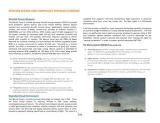 Directed Energy Weapons
The Marine Corps is actively pursuing directed energy weapons (DEW) to provide
force protection against ballistic and cruise missile defense; defense against
manned and unmanned aircraft; counter-sensor applications; counter-rockets,
artillery, and mortar (C-RAM); counter-man portable air defense systems (C-
MANPADS); and non-lethal defense. DEW enables speed of light engagement to
the targets, provides an extremely lower cost per shot compared to bullets and
missiles cost per shot, and provides continuous magazine capacity to defeat
hostile UAS, missiles, or mortars. The Marine Corps and the Office of Naval
Research are currently investing in a Ground Based Air Defense Capability (GBAD)
DEW as a counter-unmanned air systems (C-UAS) role. Mounted on a tactical
vehicle, the DEW is envisioned to utilize a combination of guns and missiles,
command and control (C2), and radar cueing. Marine aviation is interested in
pursuing airborne DEW capability for F35 fixed, V-22, CH53 rotary wing aircraft
and unmanned air systems. The Marine aviation DEW S&T focus areas are:
1) Power Generation and Energy Storage: Develop power generation and energy
storage systems to increase the wall-plug efficiency and reduce wasted heat and
improve thermal efficiency.
2) Laser Systems: Develop solid-state lasers, fiber laser systems to increase power
output by investigation dielectric materials, components, and power combining
techniques while reducing the laser system volume, power consumption, and weight
for medium to small aircraft.
3) EM Systems: Develop technologies to investigate EMP and high-power radio
frequency (HPRF) technologies payloads for missile or unmanned air systems. for
both offensive and defensive lethal and non-lethal effects.
4) Integration: Develop interfaces and techniques to integrate laser systems with
existing air platforms, develop automated techniques to coordinate and integrate
with kinetic and non- kinetic weapon systems.
Degraded Visual Environment
The Marine Corps is actively pursuing technology to mitigate risk in DVE. There
are three critical aspects to reducing mishaps in DVE: hover stability,
symbology/cueing and sensors. The ultimate technological solution would provide
a stable geo-located hover capability, intuitive cueing to drift and obstacles, and
sensors which can detecting and display obstacles (wires), terrain slope, or other
hazards on approach, landing, takeoff and en route phases of flight. The intent is a
capability that supports multi-ship simultaneous flight operations in obscured
conditions (sand, dust, snow, fog, smoke, rain, flat light, night) in a GPS-denied
environment.
It will also provide a takeoff, en route, approach and landing capability throughout
all operational flight envelopes to include EMCON shipboard operations. The final
goal is to significantly reduce pilot and aircrew workload to operate safely in DVE
and transform adverse weather conditions into a tactical advantage on the
battlefield. Marine aviation continues the evolution from “owning the night” to
“owning the weather” in order to support ground operations 24/7/365.
The Marine aviation DVE S&T focus areas are:
1) Advanced Sensors: Develop compact light weight millimeter-wave and terahertz
radar, and 3D flash or scanning LIDAR sensor technologies that leverage
advancements in semiconductor devices and optics.
2) Flight controls: Develop advanced techniques that automatically eliminate drift and
provide hover stabilization. Develop advanced algorithms that fuse sensor data with
stored terrain data to provide a clear operational vision for landing on unpredictable
terrain.
3) Situational Awareness: Develop visualization tools that provided the crew with clear
and accurate symbology and visual aid for situation awareness for all types of
brownout conditions.
AVIATION SCIENCE AND TECHNOLOGY STRATEGIC GUIDANCE
145
 