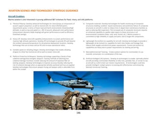 1) Tiltrotor/Tiltprop: Develop advanced technologies for rotors/props as components of
assault support propulsion as well as tactical UAS. As rotorcraft/helicopters
requirements grow in terms of hover load and harsh environments (heat/dust/high
altitude), as well as top-end speed (i.e., MV-22 escort), advanced rotor performance
enhancement (dynamic blade shaping) will garner performance as well as efficiency
(fuel/load savings).
2) Heavy Lift: Develop rotorcraft capability enhancements to sustain performance and
improve high altitude operations. Develop lift technologies to provide lift well beyond
this ambient pressure/temperature for all potential deployment locations. Develop
technology that can increase vertical lift and increase operational radius.
3) Variable-speed air refueling drogue: Develop technologies that enable refueling
drogues to refuel fast tactical aircraft as well as slower rotorcraft.
4) Platform Protection & Weapons: Develop technology supporting a family of low
collateral damage/low energetic weapons. Existing methods of obtaining low
collateral damage munitions include reducing the amount of explosive filler of
existing weapons. Develop technologies to improve accuracy thereby reducing the
risk of collateral damage when an appropriate lethality warhead and fuse are applied.
Develop technologies that ensure weapon fusing and weapon yield is selectable from
within the cockpit.
5) Composite materials: Develop technologies for health monitoring of composite
structures enabling condition based maintenance and predictive failure of composite
structures on aircraft in order to reduce time in depot-level maintenance facilities as
well as reducing NDI inspections. The increased use of composite structures requires
an enhanced capability to rapidly make repairs to these structures in all
environmental conditions (heat, cold, sand, humid, etc.) Marine aviation is
committed to high reliability in supply and parts, and to longer-life components.
6) Lightweight De-ice/Anti-ice capability for aircraft: Develop technologies to provide a
lightweight all de-ice/anti-ice capability for both rotor blades and fuselage that
reduces both weight and electrical power requirements. Current de-ice/anti-ice
capabilities are heavy due to power requirements for heating and wiring.
7) Manned/Unmanned Teaming : Create aviation options for commanders to use
manned, unmanned, or a combination of the two.
8) Artificial Intelligent (AI) Systems: Develop AI technologies to enable optimally piloted
aircraft providing commanders flexibility to fully man, partially man, or unman to use
an aircraft as a UAS to best suit mission requirements. AI technologies could also
provide intelligent cockpit systems increasing pilot effectiveness and enhancing
Manned Unmanned Teaming.
AVIATION SCIENCE AND TECHNOLOGY STRATEGIC GUIDANCE
Aircraft Enablers
Marine aviation is also interested in pursing additional S&T initiatives for fixed, rotary, and UAS platforms.
146
 