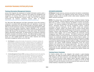 AVIATION TRAINING SYSTEM (ATS) PLAN
Training Information Management Systems:
process that integrates the employment of multiple information systems under a
training information architecture. Resources that support the management and
integration of training information are Training Management Systems
(TMS), Learning Management Systems (LMS), and the ATS SharePoint
maintained by Aviation Standards Branch (ASB) at TECOM.
https://www.intranet.tecom.usmc.mil/hq/branches/atb1/ATS/default.aspx .
The TMS tracks T&R progression and helps commanders ensure that training is
conducted in accordance with appropriate orders and regulations; currency and
qualification requirements are met; and RM principles are properly applied. The
TMS for aircraft maintenance training is the Advanced Skills Management (ASM).
Marine Sierra-Hotel Aviation Readiness Program (MSHARP) is the authorized
aviation training management system to be used to track all training governed by
aviation T&R manuals. The only exception is F-35B, which utilizes the Autonomic
Logistics Information System (ALIS). An LMS functions as an electronic repository
of specific courseware and technical manuals. The LMS for Marine aviation is the
Marine Corps Aviation Learning Management System (MCALMS). The ATS website
serves as a CAC enabled portal for access to other resources and training
information management systems such as the LMS.
1) Risk Mitigation: process that includes risk assessment, risk decision making, and
implementation of effective risk controls. Emphasis placed on risk mitigation and
aviation fundamentals during all aspects of training is required in developing and
fostering a climate that promotes flight discipline and adherence to established
procedures and requirements. Such a climate leads to operational excellence and
mitigation of mishap causal factors. Training devices allow the control of specific
elements in scenarios that enhance the exercise of risk management abilities. Risk
mitigation is a by-product of professionalism and safe practices, and must be stressed
in all aviation training.
2) Training Management Process (TMP): provides an effective forum for the operating
forces to identify training issues across the DOTMLPF spectrum as the impetus for
requirements generation and training improvement. The TMP helps determine
common solutions to aviation training issues, eliminating redundant, “stovepipe”,
solutions which are wasteful and inefficient. The TMP is focused on the needs of the
warfighter through platform and community training management teams (TMT) and
supported by Headquarters U.S. Marine Corp, Deputy Commandant for Aviation,
Naval Air Systems Command , and industry.
ATS/MATSS MISSIONS:
ATS Mission: Provide resources, processes and policies that deliver a standardized,
responsive, cost effective and integrated training system focused on tactically
relevant training in order to provide combat ready aviation capabilities to the
MAGTF and joint commander.
MATSS: The primary focus of each MAW’s ATS is the Marine Aviation Training
System Site (MATSS). It directly supports execution of ATS functions for the fleet.
While ATS as a whole is process intensive, the MATSS is resource and product
intensive. ATS resources available at the MATSS include simulators and training
devices, web-based training and learning management systems, academic
courseware, electronic classrooms, and the military, civilian and contractor
manpower to support, analyze, and provide input to improve training system
performance. MATSS contribute the following to the ATS process: 1) simulator and
academic resource usage optimization; 2) flight leadership standardization and
evaluation (FLSE) support; and 3) aircraft platform and community training
management team (TMT) issue advocacy. The MATSS construct has migrated
across Marine aviation in the active and reserve components at thirteen sites. ATS
products are continually analyzed for ways to improve Marine aviation unit
readiness and technically refreshed appropriately to meet the demand for changes
in the aviation training continuum with advancing technology. With increased ATS
awareness, the ability to leverage common solutions, coordinate and pool critical
resources, and support combat leadership development across the various
platforms and communities has improved exponentially. The result is two-fold:
significant cost savings and cost avoidance by using a robust SAT process by
freeing funds for other requirements, and an enhanced training capability that
substantively increases reportable combat readiness across Marine aviation and
the MAGTF.
Training Future / Summary
For Marine aviation, ATS is risk mitigation that presents a game-changing
opportunity. The USMC ATS MATSS shall be staffed with high quality uniformed
FLSEs, Weapons and Tactics Instructors, and strike fighter tactics Instructors, as
well as GS and contractor civilian support (device operators, fielded training
system support personnel, contract instructors in support of all FRS and FRD
activities) to ensure the functions of ATS are carried out with success and overall
combat readiness is improved across the MAGTF.
151
 