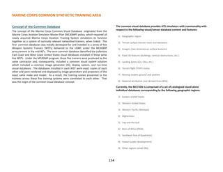 MARINE CORPS COMMON SYNTHETIC TRAINING AREA
Concept of the Common Database
The concept of the Marine Corps Common Visual Database originated from the
Marine Corps Aviation Simulator Master Plan (MCASMP) policy, which required all
newly acquired Marine Corps Aviation Training System simulators to function
together as a system of tactically relevant networked trainers, when linked. The
first common databases was initially developed for and installed in a series of five
Weapon Systems Trainers (WSTs) delivered to the USMC under the MCASMP
procurement in the mid-90’s. The term common database identified the collective
East Coast and West Coast United States visual databases installed in those same
five WSTs. Under the MCASMP program, these five trainers were produced by the
same contractor and, consequently, included a common visual system solution
which included a common image generator (IG), display system, and run-time
visual databases. The databases installed in each WST were exact copies of each
other and were rendered and displayed by image generators and projectors of the
exact same make and model. As a result, the training scenes presented to the
trainees across these five training systems were correlated to each other. That
was the origin of the common visual database concept.
The common visual database provides ATS simulators with commonality with
respect to the following visual/sensor database content and features:
1) Geographic region
2) Terrain surface (terrain mesh and elevation)
3) Imagery (two dimensional surface features)
4) Fixed 3D features (buildings, vertical obstructions, etc.).
5) Landing Zones (LZs, CALs, etc.)
6) Terrain flight (TERF) routes
7) Moving models, ground and aviation
8) Material attribution (not derived from NPSI)
Currently, the MCCVDb is comprised of a set of catalogued stand-alone
individual databases corresponding to the following geographic regions:
1) Eastern United States
2) Western United States
3) Western Pacific (Westpac)
4) Afghanistan
5) Iraq and the Gulf
6) Horn of Africa (HOA)
7) Southeast Asia (4 Quadrants)
8) Hawaii (under development)
9) Other regions (small DBs)
154
 