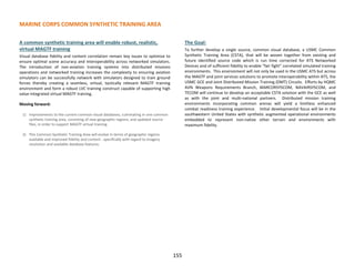 MARINE CORPS COMMON SYNTHETIC TRAINING AREA
155
A common synthetic training area will enable robust, realistic,
virtual MAGTF training
Visual database fidelity and content correlation remain key issues to optimize to
ensure optimal scene accuracy and interoperability across networked simulators.
The introduction of non-aviation training systems into distributed missions
operations and networked training increases the complexity to ensuring aviation
simulators can be successfully network with simulators designed to train ground
forces thereby creating a seamless, virtual, tactically relevant MAGTF training
environment and form a robust LVC training construct capable of supporting high
value integrated virtual MAGTF training.
Moving forward:
1) Improvements to the current common visual databases, culminating in one common
synthetic training area, consisting of new geographic regions, and updated source
files, in order to support MAGTF virtual training.
2) This Common Synthetic Training Area will evolve in terms of geographic regions
available and improved fidelity and content - specifically with regard to imagery
resolution and available database features.
The Goal:
To further develop a single source, common visual database, a USMC Common
Synthetic Training Area (CSTA), that will be woven together from existing and
future identified source code which is run time corrected for ATS Networked
Devices and of sufficient fidelity to enable “fair fight” correlated simulated training
environments. This environment will not only be used in the USMC ATS but across
the MAGTF and joint services solutions to promote interoperability within ATS, the
USMC GCE and Joint Distributed Mission Training (DMT) Circuits. Efforts by HQMC
AVN Weapons Requirements Branch, MARCORSYSCOM, NAVAIRSYSCOM, and
TECOM will continue to develop an acceptable CSTA solution with the GCE as well
as with the joint and multi-national partners. Distributed mission training
environments incorporating common arenas will yield a limitless enhanced
combat readiness training experience. Initial developmental focus will be in the
southwestern United States with synthetic augmented operational environments
embedded to represent non-native other terrain and environments with
maximum fidelity.
 