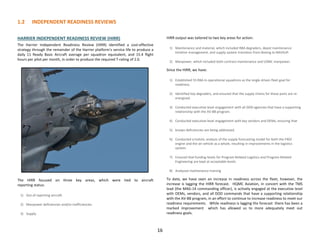 1.2 INDEPENDENT READINESS REVIEWS
16
HARRIER INDEPENDENT READINESS REVIEW (HIRR)
The Harrier Independent Readiness Review (HIRR) identified a cost-effective
strategy through the remainder of the Harrier platform's service life to produce a
daily 11 Ready Basic Aircraft average per squadron equivalent, and 15.4 flight
hours per pilot per month, in order to produce the required T-rating of 2.0.
The HIRR focused on three key areas, which were tied to aircraft
reporting status:
1) Out of reporting aircraft.
2) Manpower deficiencies and/or inefficiencies.
3) Supply.
HIRR output was tailored to two key areas for action:
1) Maintenance and material, which included RBA degraders, depot maintenance
timeline management, and supply system transition from Boeing to NAVSUP.
2) Manpower, which included both contract maintenance and USMC manpower.
Since the HIRR, we have:
1) Established 55 RBA in operational squadrons as the single driven fleet goal for
readiness.
2) Identified key degraders, and ensured that the supply chains for these parts are re-
energized.
3) Conducted executive-level engagement with all DOD agencies that have a supporting
relationship with the AV-8B program.
4) Conducted executive-level engagement with key vendors and OEMs, ensuring that
5) known deficiencies are being addressed.
6) Conducted a holistic analysis of the supply forecasting model for both the F402
engine and the air vehicle as a whole, resulting in improvements in the logistics
system.
7) Ensured that funding levels for Program Related Logistics and Program Related
Engineering are kept at acceptable levels.
8) Analyzed maintenance training
To date, we have seen an increase in readiness across the fleet; however, the
increase is lagging the HIRR forecast. HQMC Aviation, in concert with the TMS
lead (the MAG-14 commanding officer), is actively engaged at the executive level
with OEMs, vendors, and all DOD commands that have a supporting relationship
with the AV-8B program, in an effort to continue to increase readiness to meet our
readiness requirements. While readiness is lagging the forecast there has been a
marked improvement which has allowed us to more adequately meet out
readiness goals.
 