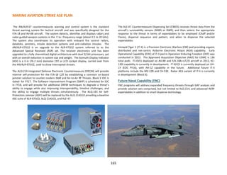 MARINE AVIATION STRIKE ASE PLAN
165
The AN/ALR-67 countermeasures warning and control system is the standard
threat warning system for tactical aircraft and was specifically designed for the
F/A-18 and AV-8B aircraft. The system detects, identifies and displays radars and
radar-guided weapon systems in the C to J frequency range (about 0.5 to 20 GHz).
The system also coordinates its operation with onboard fire control radars,
datalinks, jammers, missile detection systems and anti-radiation missiles. The
AN/ALR-67(V)3 is an upgrade to the ALR-67(V)2 system referred to as the
Advanced Special Received (ASR) set. The receiver electronics unit has been
upgraded to a fully channelized digital architecture with dual 32-bit processors, yet
with an overall reduction in system size and weight. The Azimuth Display Indicator
(ADI) is a 3 in (76.2 mm) diameter CRT or LCD cockpit display, carried over from
the AN/ALR-67(V)2, used to show intercepted threats.
The ALQ-214 Integrated Defense Electronic Countermeasure (IDECM) will provide
internal self-protection for the F/A-18 C/D by establishing a common on-board
jammer solution to counter modern SAM and Air-to-Air RF Threats. Block V IOC is
slated for FY17. The Software Improvement Program (SWIP) is scheduled for IOC
in FY18, and will provide for additional DRFM techniques to degrade a threat’s
ability to engage while also improving interoperability, timeline challenges, and
the ability to engage multiple threats simultaneously. The ALQ-165 Air Self-
Protection Jammer (ASPJ) will be replaced by the ALQ-214(V)3 providing a baseline
ASE suite of ALR-67(V)3, ALQ-214(V)3, and ALE-47.
The ALE-47 Countermeasure Dispensing Set (CMDS) receives threat data from the
aircraft’s survivability sensors (MWS or RWR), and then selects the appropriate
response to the threat in terms of expendables to be employed (Chaff and/or
Flares), dispersal sequence and pattern, and when to dispense the selected
expendables.
Intrepid Tiger II (IT-II) is a Precision Electronic Warfare (EW) pod providing organic
distributed and net-centric Airborne Electronic Attack (AEA) capability. Early
Operational Capability (EOC) of IT-II pod in Operation Enduring Freedom (OEF) was
conducted in 2012. The Approved Acquisition Objective (AAO) for USMC is 136
total pods. IT-II(V)1 deployed on AV-8B and F/A-18A++/C/D aircraft in 2012, KC-
130J capability is currently in development. IT-II(V)3 is currently deployed on UH-
1Y (EOC FY16), with AH-1Z capability in the future. Additional future IT-II
platforms include the MV-22B and CH-53K. Radar AEA variant of IT-II is currently
in development (Block X).
Future Naval Capability (FNC)
FNC programs will address expanded frequency threats through GAP analysis and
provide solution sets comprised, but not limited to ALQ-214, and advanced IR/RF
expendables in addition to smart dispense technology.
 