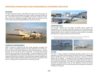 OVERVIEW:
The USMC operational support airlift (OSA) fleet supports the time-sensitive air
transport of high priority passengers and cargo to, within, and between theaters of
war. Current fleet consists of 12 UC-12F/M/W, 12 UC-35C/D, 2 C-9B and 1 C-20G.
These aircraft are distributed throughout USMC bases and stations and are
actively supporting forward deployed Marine Air Ground Task Forces.
COMMUNITY IMPROVEMENTS:
USMC is invested in making the OSA fleet readily deployable throughout the
world. Aviation Survivability Equipment has been integrated onto UC-12W, UC-
35D and C-20G aircraft to allow operations in low-threat environments. 3rd flare
dispenser for the UC-12W has been incorporated. This allows forward-firing
kinematic flares, enhancing aircraft survivability. Testing and integration of night
vision compatible flight station and external lighting for the UC-12W, along with an
integrated satellite phone capability, enhancing forward deployed capability and
dynamic tasking through beyond-line-of-sight communications is funded for 4 of 8
aircraft. Funding needs to be identified for the remaining 4 aircraft.
TRANSITION PLAN:
The UC-12W transition has four legacy UC-12F/M aircraft required for
recapitalization. This transition, along with continued use of low-density, high-
demand UC-35C/D aircraft will posture the Marine Corps to support the forward
deployed MAGTFs with air mobility. The Marine Corps will divest of the obsolete
and expensive-to-operate C-9B aircraft no later than FY25.
1) UC-35C/D & C-20G do not have an established service life limit, and USMC will
continue to operate until sustainment costs become prohibitive
FUTURE:
The shift in national strategy and emerging operating concepts such as the
expanded use of Special Purpose Marine Air Ground Task Forces, disaggregated
Marine Expeditionary Units and distributed operations continues to increase
demand for air mobility. To satisfy this need, the Deputy Commandant for
Aviation (DCA) will expand the use of Operational Support Airlift assets outside of
the continental United States. DCA intent is to provide advocacy, oversight and
standards for aviation-specific issues for OSA operations, aircraft and aircrew
through the MAW CGs and in close coordination with the Deputy Commandant for
Installations and Logistics.
OPERATIONAL SUPPORT AIRLIFT PLAN: PROGRAMMATICS, SUSTAINMENT AND FUTURE
169
 