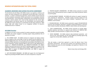 RESERVE INTEGRATION AND THE TOTAL FORCE
AUGMENT, REINFORCE AND SUSTAIN THE ACTIVE COMPONENT
The 4th Marine Aircraft Wing’s (4th MAW) mission is to augment, reinforce, and
sustain the active component as an operational aircraft wing under a total force
construct. In order to maintain the total force, reserve aviation must be postured
to meet combatant commander (CCDR) requirements on an immediate, sustained
and enduring basis. As the draw-down, sequestration and resulting fiscal austerity
continues, reserve aviation units must be fully prepared for the current fight,
creating options and decision space for the Commandant and national leaders.
4th MAW will remain postured as an operational aircraft wing, prepared to “fight
today’s fight with today’s forces” as an integrated member of America’s
expeditionary force in readiness.
4th MAW Priorities
In addition to its role as a force provider for aviation operations around the globe,
4th MAW units remain engaged in providing support along predefined lines of
operation to include:
1. THE CURRENT FIGHT: 4th MAW continues to integrate and deploy aviation
forces in support of the current fight to meet our national security objectives. 4th
MAW will aggressively man, train, and equip units for expeditious deployment and
sustained combat operations as directed by the Commandant of the Marine Corps.
Current operations include sustained VMR UC-35D and UC-12W deployments in
support of SPMAGTF-CR-CENTCOM and SPMAGTF-CR-AFRICOM; 4th MAW’s
Aviation Command and Control Team (AC2T) individual augments in support of the
CENTCOM Combined Air Operations Center (CAOC), VMGR operations across the
globe, HMH in support of SPMAGTF-SOUTHCOM, and VMM in support of
SPMAGTF-CR-AFRICOM.
2. UNIT DEPLOYMENT PROGRAM: 4th MAW will support the Unit Deployment
Program by providing OPTEMPO relief for the active component as required.
3. THEATER SECURITY COOPERATION: 4th MAW remains postured to provide
forces to meet CCDR demand for forces in support of our allies and partner nations
around the globe.
4. PRE-DEPLOYMENT TRAINING: 4th MAW will continue to support training for
units preparing for deployment. Examples include recurring support for the
Integrated Training Exercises (ITX) aboard MCAGCC Twentynine Palms and
MARSOC’s Exercise Raven.
5. OPLANS/CONPLANS: 4th MAW remains postured to support OPLAN/CONPLAN
exercises and contingency operations. Examples include participation in Exercises
Ulchi Freedom Guardian, Key Resolve, RIMPAC, Valient Shield, and Cold Response.
6. STAFF AUGMENTATION: 4th MAW remains postured to provide highly-
qualified individual staff officers to augment and reinforce JTF, MARFOR, MEF,
MEB, and MEU command elements in support of the current fight.
7. SHOCK ABSORBER: 4th MAW conducts daily distributed operations and
serves as the “shock absorber” for the active MAWs by providing regular frag
support for all three MEFs, MARSOC, and TECOM.
“We will employ a total force approach to meet the Marine Corps’ force
generation requirements. We will pursue policies and operational practices to
better develop and access the skill, knowledge, and expertise of Marines in the
Reserve component.”
-Marine Corps Vision and Strategy 2025
177
 