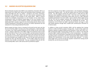 3.2 MARINE HELICOPTER SQUADRON ONE
Marine Helicopter Squadron One (HMX-1) was established 1 December 1947 as an
experimental unit tasked with testing and evaluating military helicopters when
rotary wing flight was still in its infancy. Founded to test tactics, techniques,
procedures, and equipment, HMX-1 has since then become synonymous with
helicopter transport of the President of the United States. HMX-1’s missions
include the worldwide transportation for the President of the United States,
transportation within the National Capital Region of the Vice President of the
United States, members of the President’s cabinet, and visiting heads of state.
Additionally HMX-1 provides support for the Commanding General, Marine Corps
Combat Development Command and continues to conduct operational test and
evaluation for rotary wing presidential lift aircraft.
Marine aviation has been a force in transition for the past ten plus years and, like
the rest of the fleet, HMX-1 has been part of this evolving force. Historically HMX-
1 has been a four T/M/S squadron flying the VH-3D, VH-60N, CH-53E, and CH-46E
aircraft. However, beginning in FY11 HMX-1 began the preparatory work to both
aid the Fleet Marine Force in their transition efforts and also posture themselves
for their own success. The first step was divesting of their heavy lift aircraft and
transitioning to an all CH-46E support element. Executed in less than nine months
this move provided much needed CH-53E assets to the fleet while posturing the
squadron for their own MV-22B transition. In FY13 HMX-1 began the one year
transition from CH-46E to the MV-22B. This was completed during the 4th Qtr
FY14 providing HMX-1 with 12 MV-22B aircraft for presidential support.
The final component of the HMX-1 transformation is the Presidential Helicopter
Replacement Program (VXX). The VXX will replace both the VH-3D and VH-60N
aircraft. The VXX program entered the JCIDS process in FY09 with the JROC
approved Initial Capabilities Document (ICD). Since that time the program has
completed the Analysis of Alternatives (AoA) phase and has a JROC approved
Capability Development Document (CDD). Source selection efforts began during
3rd Qtr FY13 and the program achieved MS B during 2nd Qtr FY14. Shortly
thereafter, the Sikorsky S-92 was selected and designated the VH-92A. The
introduction of the VH-92A into HMX-1 operational missions will begin in 2020
with steady deliveries through 2023, coupled with commensurate retirement of
In-Service assets.
In addition to these aircraft transitions HMX-1 will be updating their training
systems to reflect the Marine aviation Training vision. As part of this update the
squadron replaced its aging VH-60N Aircraft Procedures Trainer (APT) with a VH-
60N Containerized Flight Training Device (CFTD) and in support of the MV-22B
transition HMX-1 added two MV-22B CFTDs to their training system. The addition
of these CFTDs has incorporated an expanded and more detailed visual database,
upgraded graphics presentation, and more representative flight models to better
replicate the characteristics of the actual aircraft they represent. To further
reduce flight time on the VH aircraft the squadron received two training aircraft
during FY16, one UH-3D and one UH-60N.
187
 
