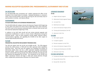 MARINE HELICOPTER SQUADRON ONE: PROGRAMMATICS, SUSTAINMENT AND FUTURE
188
VH-3D/VH-60N
The VH-3D/VH-60N have consistently and reliably supported the office of the
President of the United States for decades. Deployed worldwide at a moment’s
notice, these aircraft provide a vital service ensuring the safe and timely travel of
each president, his family, and Cabinet officials.
SUSTAINMENT
VH-3D/VH-60N SERVICE LIFE EXTENSION PROGRAM (SLEP):
The VH-3D/VH-60N will undergo a Service Life Extension Program (SLEP) beginning
in FY15 which will extend the service life by 4,000 flight hours (each airframe).
This SLEP is part of the necessary sustainment plan to maintain these aircraft until
their planned replacement beginning in FY20.
In addition to the SLEP both aircraft will also receive planned upgrades and
sustainment modifications in order to ensure mission effectiveness during this
transition period. Some of these programs include weight reduction efforts,
communications upgrades, and upgrading the VH-60N to the 401C engine to
improve high altitude performance.
FUTURE
PRESIDENTIAL HELICOPTER REPLACEMENT PROGRAM (VXX):
The VXX will replace both the VH-3D and VH-60N aircraft. The VXX program
entered the JCIDS process in FY09 with the JROC approved Initial Capabilities
Document (ICD). Since that time the program has completed the Analysis of
Alternatives (AoA) phase and has a JROC approved Capability Development
Document (CDD). Source selection efforts began during 3rd Qtr FY13 and the
program achieved MS B during 2nd Qtr FY14. Shortly thereafter, the Sikorsky S-92
was selected and designated the VH-92A. The introduction of the VH-92A into
HMX-1 operational missions will begin in 2020 with steady deliveries through
2023, coupled with commensurate retirement of In-Service assets
UPGRADE ROADMAP
VH-3D
1) Weight reduction program
2) Abbreviated Cockpit Upgrade Program
3) 1st install FY16
4) Wide Band Line of Sight
5) Service Life Extension Program (FY15)
6) Training asset development (UH-3D)
7) Delivered 1st Qtr FY16
VH-60N
1) 401C engine upgrade
2) In-progress upgrade
3) Planned completion 1st Qtr FY16
4) Service Life Extension Program (FY15)
5) Training asset development (UH-60N)
6) Delivered 1st Qtr FY16
FUTURE INITIATIVES
1) Presidential Helicopter Replacement Program (VH-92A)
2) Planned IOC 4th Qtr FY20
3) Planned FOC 4th Qtr FY22
 