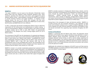 196
MAWTS-1
The origin of MAWTS-1 may be traced to the aftermath of World War II when
Marine pilots were first assigned to Navy Composite Squadrons (VCs). These
squadrons, operating from shore bases and carriers, were assigned the special
weapons delivery mission. Special Weapons Training Units (SWTUs) were formed
to provide necessary training to the attack squadrons. In response to their
growing mission, the size of the SWTUs was increased, and they were
redesignated as Marine Air Weapons Training Units, MAWTULant at Cherry Point,
North Carolina, and MAWTUPac at El Toro, California.
In 1975, a study group was formed at Headquarters Marine Corps to determine
requirements for the enhancement and standardization of aviation training. A
series of recommendations, labeled as numbered projects, were made to the head
of Marine aviation and to CMC in early 1976. Project 19 recommended
establishment of the Weapons and Tactics Training Program (WTTP) for all of
Marine aviation.
The cornerstone of the WTTP was the development of a graduate-level Weapons
and Tactics Instructor (WTI) Course and the placement of WTI graduates in training
billets in every tactical unit in Marine Corps aviation. Consolidated WTI Courses
were subsequently conducted at Marine Corps Air Station, Yuma, Arizona, by a
combined MAWTU staff in May 1977 and February 1978. Due to the
overwhelming success of the consolidated WTI Courses, the Commandant of the
Marine Corps commissioned Marine Aviation Weapons and Tactics Squadron One
at Marine Corps Air Station, Yuma, Arizona, on 1 June 1978.
MAWTS-1’s mission is to provide standardized graduate-level advanced tactical
training for Marine aviation and assists in the development and employment of
aviation weapons and tactics. Advanced tactical training is accomplished through
two Weapons and Tactics Instructor (WTI) Courses and two Marine Division Leader
Tactics Courses each year, as well as home station fleet support throughout the
year.
MAWTS-1 provides assistance to Headquarters Marine Corps, industry, and the
Systems Commands in the development and employment of aviation weapons and
tactics through the Aviation Development, Tactics and Evaluation (ADT&E)
department. ADT&E’s enduring mission to develop weapon systems
requirements, create concepts of operation, manage Marine aviation doctrine,
and conduct tactical demonstrations (TACDEMOs) of advanced emerging concepts
keeps Marine aviation engaged at the forefront of combat tactics.
Among these is the convergence of cyber and electronic warfare. MAWTS-1 is
currently pursuing new and innovative techniques in the application of both
kinetic and non-kinetic combined arms in support of MAGTF objectives. The WTI
course integrates the Cyber Electronic Warfare Coordination Cell (CEWCC) to plan
and execute non-kinetic fires supporting major evolutions throughout the WTI
course.
Centers of Excellence
MAWTS-1 is partnering with the Marine Corps Tactics and Operations Group
(MCTOG) and the Marine Corps Logistics Operations Group (MCLOG) to create a
MAGTF Weapons School environment, responsible for the development of
individual advanced tactical training, as well as exercise design supporting the
MAGTF Training Program. This construct creates both an individual and collective
training environment supported by a MEB-level operational scenario, allowing our
Marines to train in an O PLAN-informed environment and perform with acumen
across the spectrum of conflict.
Additionally, the combined arms integration of the WTI course and Talon exercise
(TALONEX) continues to provide exceptional infantry battalion live fire training as
part of the MAGTF Training Program.
3.4 MARINE AVIATION WEAPONS AND TACTICS SQUADRON ONE
 