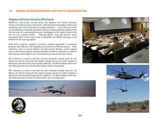 3.4 MARINE AVIATION WEAPONS AND TACTICS SQUADRON ONE
197
Weapons and Tactics Instructor (WTI) Course
MAWTS-1’s semi-annual training venue, the Weapons and Tactics Instructor
Course, is the Marine Corps’ only service- level exercise that provides students and
supporting units the full spectrum of combat operations - - from small unit inserts
to noncombatant evacuation operations (NEOs) to infantry battalion heliborne lifts
into the heart of a sophisticated enemy’s battlespace to the highest-threat strike
and air-to-air combat profiles. Exposing Marine, joint and partner nation
prospective WTIs to the unique array of capabilities our MAGTF possesses is the
hallmark of this training program.
Aside from a rigorous academic curriculum, students participate in numerous
graduate level exercises that integrate all six functions of Marine aviation. These
evolutions, such as anti-air warfare, air base ground defense, assault support
tactics, offensive air support, and ground based air defense culminate in a series of
final exercises that integrate joint, conventional and special operations forces.
WTI continues to serve as the best live and simulated training venue for the
Marine Air Control Group and the largest training exercise for which employs a
Marine Air Command and Control System (MACCS). The MACG deploys with more
than 900 personnel and over 90 million dollars' worth of equipment.
WTI continues to serve as the best live and simulated training venue for the
Marine Air Control Group and the largest training exercise for which employs a
Marine Air Command and Control System (MACCS). The MACG deploys with more
than 900 personnel and over 90 million dollars' worth of equipment.
 