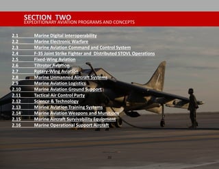 20
SECTION TWO
EXPEDITIONARY AVIATION PROGRAMS AND CONCEPTS
2.1 Marine Digital Interoperability
2.2 Marine Electronic Warfare
2.3 Marine Aviation Command and Control System
2.4 F-35 Joint Strike Fighter and Distributed STOVL Operations
2.5 Fixed-Wing Aviation
2.6 Tiltrotor Aviation
2.7 Rotary-Wing Aviation
2.8 Marine Unmanned Aircraft Systems
2.9 Marine Aviation Logistics
2.10 Marine Aviation Ground Support
2.11 Tactical Air Control Party
2.12 Science & Technology
2.13 Marine Aviation Training Systems
2.14 Marine Aviation Weapons and Munitions
2.15 Marine Aircraft Survivability Equipment
2.16 Marine Operational Support Aircraft
 