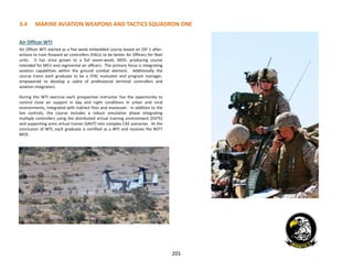 201
3.4 MARINE AVIATION WEAPONS AND TACTICS SQUADRON ONE
Air Officer WTI
Air Officer WTI started as a five week embedded course based on OIF 1 after-
actions to train forward air controllers (FACs) to be better Air Officers for fleet
units. It has since grown to a full seven-week, MOS- producing course
intended for MEU and regimental air officers. The primary focus is integrating
aviation capabilities within the ground combat element. Additionally the
course trains each graduate to be a JTAC evaluator and program manager,
empowered to develop a cadre of professional terminal controllers and
aviation integrators.
During the WTI exercise each prospective instructor has the opportunity to
control close air support in day and night conditions in urban and rural
environments, integrated with indirect fires and maneuver. In addition to the
live controls, the course includes a robust simulation phase integrating
multiple controllers using the distributed virtual training environment (DVTE)
and supporting arms virtual trainer (SAVT) into complex CAS scenarios. At the
conclusion of WTI, each graduate is certified as a WTI and receives the 8077
MOS.
 