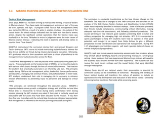 3.4 MARINE AVIATION WEAPONS AND TACTICS SQUADRON ONE
202
Tactical Risk Management
Since 2005, MAWTS-1 has been striving to reshape the thinking of tactical leaders
in Marine aviation. They have made risk management an inherent part of the way
we train, operate, and fight. A program called Tactical Risk Management (TRM)
was started in 2004 as a result of a spike in aviation mishaps. An analysis of the
causal factors for these mishaps indicated that the spike was not due to enemy
action, despite the significant combat operations that the Marine Corps was
involved in at the time. Mistakes or errors in judgement were the main causes of
Marine aviation mishaps - indicating the need to examine and develop tactics to
counter these "blue threats."
MAWTS-1 restructured the curriculum during their semi-annual Weapons and
Tactics Instructor (WTI) course to include instructing students how to balance the
blue threat and the red threat during mission planning and execution. Ultimately,
WTI graduates return to their squadrons and foster a culture of excellence in risk
management and tactical execution across the fleet.
Tactical Risk Management is a two-day lecture series conducted during every WTI
course. The course builds on the fundamentals of ORM by presenting the students
with various safety topics through the lens of mission effectiveness. TRM teaches
the students that a tactically sound plan is an inherently safe plan. The principles
taught during TRM are risk management, ethics, leadership, human performance,
aerodynamics, managing red and blue threats, and professionalism in their trade.
WTI students understand their role in managing risk is necessary to enhance
mission effectiveness by preventing injury to personnel and damage to critical
assets.
TRM principles are reinforced throughout the execution phase. MAWTS-1
requires students come up with a mitigation strategy and brief the red and blue
threat (risk to mission/risk to force) during every confirmation brief. During
mission planning the WTI students are asked if their plan is tactically sound and
executable with the assets that have been allocated to the mission. If not, then
they fine tune their plan until the red and blue threats are mitigated appropriately.
Risk management is inherent to the mission planning conducted during WTI.
The curriculum is constantly transforming as the blue threats change on the
battlefield. The next set of changes to the TRM curriculum will be based on an
analysis of the DoD Human Factors Analysis and Classification System (HFACS)
codes most frequently identified in aviation mishaps. Some of the most prevalent
blue threats include complacency, communicating critical information, making
adequate real-time risk assessments, and following published procedures. The
course will bring in new relevant guest speakers presenting both a civilian and
military perspective for managing high risk activities. WTI 2-16 incorporated a
sports psychologist to help WTI students learn how to operate at their peak
potential, and brought in an expert from Delta Airlines to give a different
perspective on crew coordination and operational risk management. During WTI
1-17 physiologists and nutrition experts will teach specially tailored classes on
mental and physical preparedness.
MAWTS-1 will also include several mentorship sessions with their students where
they will talk about identifying hazards and preventing mishaps in a small group
setting. Guest speakers that have experienced Marine Corps mishaps will speak to
the students about lessons learned from their experience. The students will also
review the most recent mishaps and the causal factors that were identified
through investigation.
Marine Corps aircraft are national assets; their preservation is essential to
continued success on the battlefields of tomorrow. Reshaping the thinking of
future tactical leaders will transform the culture of aviation to include an
appreciation for the development and execution of blue threat tactics - ultimately
enhancing tactical excellence fleet wide while preserving assets.
 