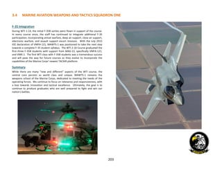 203
3.4 MARINE AVIATION WEAPONS AND TACTICS SQUADRON ONE
F-35 Integration
During WTI 1-14, the initial F-35B sorties were flown in support of the course.
In every course since, the staff has continued to integrate additional F-35
participation, incorporating antiair warfare, deep air support, close air support,
electronic warfare, and assault support escort missions. With the July 2015
IOC declaration of VMFA-121, MAWTS-1 was positioned to take the next step
towards a complete F-35 student syllabus. The WTI 2-16 Course graduated the
first three F-35B students with support from MAG-13, specifically VMFA-121,
and VMX-1. The first WTI class with F-35B students was a tremendous success
and will pave the way for future courses as they evolve to incorporate the
capabilities of the Marine Corps’ newest TACAIR platform.
Summary
While there are many “new and different” aspects of the WTI course, the
central core persists as world class and unique. MAWTS-1 remains the
weapons school of the Marine Corps, dedicated to meeting the needs of the
operating forces. We continue to focus on relevance and responsiveness, with
a bias towards innovation and tactical excellence. Ultimately, the goal is to
continue to produce graduates who are well prepared to fight and win our
nation's battles.
 
