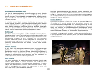 Marine Aviation Manpower Plans
The focus of aviation manpower is to improve current and future readiness
through active management of structure and associated aviation policy. Aviation
Marines continue to stay highly engaged at home and abroad. Operational tempo,
legacy aircraft reset, and fleet upgrades continue to present challenges to
managing manpower.
In particular, Company Grade manpower shortfalls due to draw-down force
shaping measures and delays in pilot production further taxed aviation readiness
recovery. HQMC Aviation is working with M&RA and Training Command on top-
down solutions. Additionally, bottom-up approaches are being utilized with
surveys and Operational Advisory Groups that provide feedback and input from
the fleet on where HQMC Aviation devotes its advocacy efforts toward.
End Strength
The Marine Corps’ end-strength has solidified at 182,000 active duty Marines.
Meanwhile, aviation’s current operational needs, continued transitions, and future
force requirements were factored into the Force Optimization Review Group’s
(FORG) strategy that supports our current end-strength level. With no anticipated
growth in end-strength, aviation structure will need to be managed with the
understanding that any increase in structure is at the expense of another
community. Any structure changes must result in a net zero change to USMC
manpower.
Aviation Structure
In FY15, 40,687 active duty Marines had primary military occupational specialties
(PMOS) that were aviation and aviation support-related. Over 22,000 pieces of the
Marine Corps structure are used within our fleet aviation units. Management of
this structure is aimed at optimization in order to support the attainment of
readiness that ensures success for our operational units while also meeting the
needs for transitioning platforms and training institutions.
MOS Initiative
The Deputy Commandant for Aviation has instituted an initiative that will assign
additional MOSs (AMOS) to aviation designations and qualifications that
contribute to the enhancement of combat readiness. As our enlisted and Marine
officers attain flight leadership, instructor and maintenance inspector ratings,
MOSs will be assigned to them to ensure their assignments to the correct units,
and in order to have a metric of the health of aviation.
Historically, aviation readiness has been inextricably linked to qualifications and
designation of our personnel. The MOS Initiative intends to improve our readiness
through the creation of metrics that prevent inefficient manning and staffing while
also creating opportunities for directed retention incentives of our Marines who
have attained advanced qualifications.
Force of the Future
Optimizing structure is only a portion of the equation. We demand much from our
Marines and we will continue to do so as our Marines begin to operate and
maintain our transitioning platforms with more complex technologies. As we look
at how to better train, man and equip our units to succeed operationally, we are
seeking ways to improve the training institutions that provide aviation Marines
with the proper training to work on our evolving equipment while also reducing
timeline inadequacies that reduce our Marines impact on operational units.
With the ever increasing resource demand to train and equipment our Marines, it
is absolutely imperative that we continue to recruit, train, educate and RETAIN our
most qualified Marines.
3.8 MARINE AVIATION MANPOWER
226
 