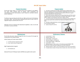241
The AH-1W “Super Cobra” is a combat proven force multiplier for the MAGTF.
The Super Cobra provides close air support, strike coordination and
reconnaissance, armed reconnaissance, escort, forward air controller airborne,
and air interdiction.
The Marine Corps has flown the AH-1W since 1986, with the last AH-1W delivery
occurring in 1998. The AH-1W will be replaced by the AH-1Z as part of the H-1
Upgrades Program combined with the UH-1Y.
Although the AH-1Z achieved Initial Operational Capability in 2011, the AH-1W
will remain in service until 2021.
Program Description Program Update
Working Issues Performance / Systems
The AH-1W will remain relevant through the end of its service life through the
incorporation of the systems below:
Helmet Display and Tracker System (HDTS)
1) Full Rate production approved Jul 2012
2) Fleet installs continue through 2015
Night Targeting System Upgrade
1) GFE Reliability kits
Advanced Precision Kill Weapon System (APKWS) laser guided rocket system
1) AH-1Ws are outfitted with the Night Targeting System Upgrade (NTSU), a 3rd
Generation Targeting FLIR with Laser Designator / Rangefinder and color TV camera,
which has made significant contributions to the quality of offensive air support
provided during Operation Enduring Freedom.
2) 90 AH-1Ws have been outfitted with the Tactical Video Data Link (TVDL) system,
enabling aircrews to send and receive sensor Full Motion Video (FMV) in C, L, and S
Bands in support of reconnaissance and close air support missions.
3) The AH-1W employs the Advanced Precision Kill Weapon System (APKWS) laser
guided rocket system which achieved Initial Operational Capability (IOC) in Mar
2012.
4) The 20mm Linkless Feed System recently deployed to contingency operations
has increased gun reliability.
5) Systems forward fit to AH-1Z
1) Combat Radius*: 58 nm
2) Weapons Stations: Four
3) Empty Weight: 10,750 pounds
4) Max Gross Weight: 14,750 pounds
5) Useful Payload (HOGE): 3,986 pounds
6) Cruise Speed : 131 kts
7) Offensive Systems: 20mm cannon, 2.75 rockets (to include APKWS), TOW,
HELLFIRE with multiple warhead configurations and AIM-9 Sidewinder
8) Defensive Systems: AAR-47, ALE-47 Dual Dispenser Pods, ALQ-144, and APR-39
9) * (Combat radius includes 30 minutes time on station and a 20 min fuel reserve)
AH-1W Super Cobra
 