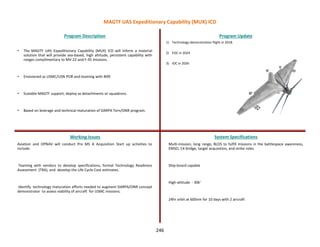 • The MAGTF UAS Expeditionary Capability (MUX) ICD will inform a material
solution that will provide sea-based, high altitude, persistent capability with
ranges complimentary to MV-22 and F-35 missions.
• Envisioned as USMC/USN POR and teaming with N99
• Scalable MAGTF support; deploy as detachments or squadrons.
• Based on leverage and technical maturation of DARPA Tern/ONR program.
Program Description Program Update
Working Issues System Specifications
Aviation and OPNAV will conduct Pre MS A Acquisition Start up activities to
include:
Teaming with vendors to develop specifications, formal Technology Readiness
Assessment (TRA), and develop the Life Cycle Cost estimates.
Identify technology maturation efforts needed to augment DARPA/ONR concept
demonstrator to assess viability of aircraft for USMC missions.
1) Technology demonstration flight in 2018.
2) EOC in 2024
3) IOC in 2026
Multi-mission, long range, BLOS to fulfill missions in the battlespace awareness,
EMSO, C4 bridge, target acquisition, and strike roles.
Ship-board capable
High-altitude - 30k’
24hr orbit at 600nm for 10 days with 2 aircraft
MAGTF UAS Expeditionary Capability (MUX) ICD
246
 
