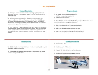 1) Primarily an aerial reconnaissance system supporting target acquisition and
designation, command & control and ISR support to the MEF commander and his
subordinate units.
2) Marine Corps procurement began in 2007 through an existing Army UAS
program, the Chairman of the Joint Requirements Oversight Council (JROC) signed
the Mission Need Statement (MNS) for this capability in 1990. In 2007, Marine
Requirements Oversight Council (MROC) adopted JROC documents and authorized
procurement to replace RQ-2 Pioneer UAS.
3) VMU – 1 and VMU -3 squadron possesses three RQ-7B systems with each system
comprised four air vehicles and two ground control stations. VMUs are organized to
provide up to three detachments of 50 Marines each providing up to 12 hours of
daily support or deploy as an intact squadron to provide continuous 24 hour daily
support.
Program Description Program Update
Working Issues System Specifications
1) TCDL (Tactical Common Data Link) initiative provides mandated Type 1 encrypted
data link for C2 and FMV downlinks.
2) TCDL has been fully fielded to VMU-1 and VMU-3; further fielding and training
continues through FY-18 for VMU-4.
1) V2 Shadow - Tactical Common Datalink (TCDL)
• NSA Type 1 encrypted primary datalink
• STANAG message compliance
2) As the RQ-21A is introduced, the RQ-7B will be phased out. This transition began
in July 2016 with VMU-2 ceasing RQ-7B operations.
3) VMU-1 will transition in FY17 to an all RQ-21A Squadron.
4) VMU-3 and VMU-4 will operate the RQ-7B until 2020.
5) VMU-3 will actively deploy the RQ-7Bv2 Shadow in the Pacific
1) Combat radius – 67nm
2) Max Gross weight – 467 pounds
3) Payload – POP 300D, EO/IR/IR marker/laser designator
4) Rail launched / Runway and arresting gear recovered.
RQ-7Bv2 Shadow
249
 