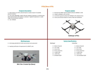 SkyRanger (VTOL)
Mk-2 Gen 3 Instant Eye (Nano)
1) Both products are COTS, selected based on market research of available
potential solutions
2) Very small, lightweight, organic ISR asset capable of operation in confined areas
where vertical launch and recovery is necessary. Capable of operations in a wide
range of environmental conditions.
3) User: MARSOC
Program Description Program Update
Working Issues System Specifications
1) No funding identified for further procurement and sustainment
2) Awaiting clarification of requirements for MAGTF units
1) Received final MROC approval (DM 03-2015) for MARSOC U-UNS
2) Fielded to MARSOC units Jan 2014
3) Incremental approach phased with MARSOC orbits (deployments)
4) Future procurements based on results of field user evaluations
SkyRanger
1) Battery Powered
2) 5 km range
3) 35 kts Vmax
4) 50 min endurance
5) 15,000 ft MSL
6) 1,500 ft AGL
7) Gimbaled EO/IR
InstantEye
1) Battery Powered
2) 2 km range
3) 30 kts Vmax
4) 30 min endurance
5) 12,000 ft MSL
6) 1,500 ft AGL
7) 1 axis Gimbaled EO/IR
VTOL/Nano VTOL
251
 