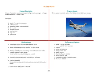 256
Mission: Provide time sensitive air transport of high priority passengers and cargo
between and within a theater of war.
Description:
1) Capable of transporting 8 passengers
2) 2,500 lbs of cargo
3) Operational range of 1,500 nautical miles
4) ASE installed
5) CNS/ATM compliant
6) RVSM compliant
7) Cargo door
8) Cost: $15.1M
Program Description Program Update
Working Issues Performance / Systems
1) Funding of 4 x UC-12W aircraft to replace legacy UC-12F/M
2) Retrofit Extended Range Tanks for remaining (2) Block I aircraft
3) Prototype of 3rd dispenser forward firing - kinematic flares has been certified
• Complete remaining (5) Block I aircraft
• Aircraft 7 will be delivered with 3rd dispenser installed
4) Investigating potential requirements for GPS Anti-Jam technology
5) CNS-ATM compliance
• Mandate Automatic Dependent Surveillance- Broadcast out to DO 260B standard
by 2020.
• Funding Requires APN-5 funding in FY-17/18
Marine aviation intent is to replace all UC-12F/M with UC-12W Huron aircraft.
1) Range: 2,100 NM Max Range
1,500 NM with 8 Passengers
1) Crew: 2
2) Length: 46 feet 8 inches
3) Wingspan: 57 ft 11 in
4) Height: 14ft 4 in
5) Max takeoff weight: 16,500 lb
6) Empty weight: 10,200lb
7) Powerplant: 2× P&WC PT6A-60A turbo-prop
8) Max Speed: 300 KIAS
UC-12W Huron
 