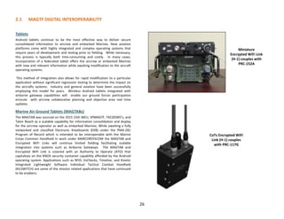 26
2.1 MAGTF DIGITAL INTEROPERABILITY
Tablets
Android tablets continue to be the most effective way to deliver secure
consolidated information to aircrew and embarked Marines. New aviation
platforms come with highly integrated and complex operating systems that
require years of development and testing prior to fielding. While necessary,
this process is typically both time-consuming and costly. In many cases,
incorporation of a federated tablet offers the aircrew or embarked Marines
with new and relevant information while awaiting modification to the aircraft
operating systems.
This method of integration also allows for rapid modification to a particular
application without significant regression testing to determine the impact on
the aircrafts systems. Industry and general aviation have been successfully
employing this model for years. Wireless Android tablets integrated with
airborne gateway capabilities will enable our ground forces participation
enroute with aircrew collaborative planning and objective area real time
updates.
Marine Air Ground Tablets (MAGTABs)
The MAGTAB was sourced on the 2015 15th MEU, SPMAGTF, TACDEMO’s, and
Talon Reach as a scalable capability for information consolidation and display
for the aircrew operator as well as embarked Marines. While awaiting a fully
networked and classified Electronic Kneeboards (EKB) under the PMA-281
Program of Record which is intended to be interoperable with the Marine
Corps Common Handheld in work under MARCORSYSCOM the MAGTAB and
Encrypted WiFi Links will continue limited fielding facilitating scalable
integration into systems such as Airborne Gateways. The MAGTAB and
Encrypted WiFi Link is covered with an Authority to Operate (ATO) that
capitalizes on the KNOX security container capability afforded by the Android
operating system. Applications such as RFID, ExChecks, Timeline, and Kinetic
Integrated Lightweight Software Individual Tactical Combat Handheld
(KILSWITCH) are some of the mission related applications that have continued
to be enablers.
Miniature
Encrypted WiFi Link
(H-1) couples with
PRC-152A
CoTs Encrypted WiFi
Link (H-1) couples
with PRC-117G
 