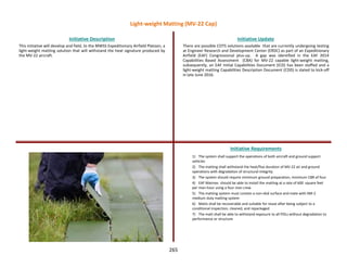 265
This initiative will develop and field, to the MWSS Expeditionary Airfield Platoon, a
light-weight matting solution that will withstand the heat signature produced by
the MV-22 aircraft.
Initiative Description Initiative Update
Initiative Requirements
There are possible COTS solutions available that are currently undergoing testing
at Engineer Research and Development Center (ERDC) as part of an Expeditionary
Airfield (EAF) Congressional plus-up. A gap was identified in the EAF 2014
Capabilities Based Assessment (CBA) for MV-22 capable light-weight matting,
subsequently, an EAF Initial Capabilities Document (ICD) has been staffed and a
light-weight matting Capabilities Description Document (CDD) is slated to kick-off
in late June 2016.
1) The system shall support the operations of both aircraft and ground support
vehicles
2) The matting shall withstand the heat/flux duration of MV-22 air and ground
operations with degradation of structural integrity
3) The system should require minimum ground preparation, minimum CBR of four
4) EAF Marines should be able to install the matting at a rate of 600 square feet
per man-hour using a four man crew
5) The matting system must contain a non-skid surface and mate with AM-2
medium duty matting system
6) Matts shall be recoverable and suitable for reuse after being subject to a
conditional inspection, cleaned, and repackaged
7) The matt shall be able to withstand exposure to all POLs without degradation to
performance or structure
Light-weight Matting (MV-22 Cap)
 