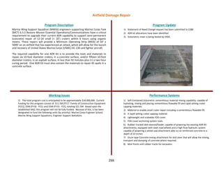 266
Marine Wing Support Squadron (MWSS) engineers supporting Marine Corps Task
(MCT) 6.3.3 Restore Mission Essential Operations/Communications have a critical
requirement to upgrade their current ADR capability to support semi-permanent
(concrete) repair of 12-24 small (< 10’) craters within 6 hours using organic
means. These repairs will provide a Minimum Operating Strip (MOS) of 50’ x
5000’ on an airfield that has experienced an attack, which will allow for the launch
and recovery of United States Marine Corps (USMC) KC-130 and fighter aircraft.
The required capability for one ADR Kit is to provide the tools and materials to
repair six 10-foot diameter craters, in a concrete surface, and/or fifteen 10-foot
diameter craters, in an asphalt surface, in less than 92 minutes plus (+) a two hour
curing period. One ADR Kit must also contain the materials to repair 45 spalls in a
concrete surface.
Program Description Program Update
Working Issues Performance Systems
1) The total program cost is anticipated to be approximately $34,000,000. Current
funding for this program consist of: $11.5M [FY17 -Family of Construction Equipment
(FCE)], $5M (FY18 - FCE), and $5M (FY19 - FCE), totaling $21.5M. Based upon the
established AAO, this program will not be fully funded. Because of this, it has been
designated to fund the following units (by priority): Marine Corps Engineer School,
Marine Wing Support Squadrons, Engineer Support Battalions
1) Statement of Need Change request has been submitted to CD&I
2) ADR kit allocations have been identified
3) Volumetric mixer is being tested by ERDC.
1) Self-Contained Volumetric cementitious material mixing capability capable of
hydrating, mixing and placing cementitious flowable fill and rapid setting crater
capping materials.
2) Material to enable small crater repair including a cementitious flowable fill.
3) A rapid setting crater capping material.
4) Lightweight and scaleable FOD cover.
5) FOD cover anchoring system tools.
6) Rubber tracked skid-steered/loader capable of powering the existing ADR Kit
attachments, equipped with steel road wheels and a high flow hydraulic system
capable of powering a wheel saw attachment able to cut reinforced concrete to a
depth of 22 inches.
7) Drum type Concrete mixing attachment for skid steer that will allow the mixing,
transport and dumping of concrete where required.
8) Moil Points and rubber tracks for excavator.
Airfield Damage Repair
 