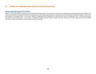 38
2.3 MARINE AIR COMMAND AND CONTROL SYSTEM (MACCS) PLAN
Theater Battle Management Core System
TBMCS is a Joint Chiefs of Staff- mandated air war planning tool for the generation, dissemination and execution of air tasking orders and airspace coordination. TBMCS is the
primary system utilized for airspace command and control, assault support processing and execution, and provides the ACE commander the ability to support the Joint Force
Air Component Commander (JFACC). In the future, TBMCS is programmed to be replaced by the Command and Control Air Operations Suite - Command and Control
Information Services (C2AOS-C2IS). This program is intended to develop, field, and sustain modular net-centric command and control applications and web-enabled
information that will allow operators to plan and execute joint air operations.
 