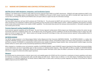 40
2.3 MARINE AIR COMMAND AND CONTROL SYSTEM (MACCS) PLAN
AN/TPN-31A Air Traffic Navigation, Integration, and Coordination System
ATNAVICS is the fielded Airport Surveillance Radar (ASR) and Precision Approach Radar (PAR) for the MATC detachments. ATNAVICS will bridge expeditionary MATC to the
TPS-80 Block IV. As a bridging system, all modernization efforts in ATNAVICS are focused on MATC mission essential tasks (METs) including radar range extension to 60
nautical miles and fielding of the AN/TYQ-164 ATNAVICS Data Link System (ADLS) to support two-way TDL information exchange.
MATC Future Systems
The future MATC detachment will have CAC2S combined with TPS-80 Block IV. This will provide the MAGTF with state-of-the-art capability to launch and recover aircraft,
while contributing to the integrated air defense system by providing accurate track data to future GBAD weapons systems. Additional capabilities will be gained in providing
access to data communications down to the smallest of MATC capabilities. This will provide those elements the necessary interconnectivity for information exchange to the
most remote points and sites.
Precision Approach Landing Capability Roadmap
Future precision approach capabilities will be GPS based. The Joint Precision Approach Landing System (JPALS) program was initially going to produce this system, but was
dramatically scaled back to shipboard systems only. For the Marine Corps, this will provide a precision capability on all LHA and LHD amphibious ships to support the F-35B,
and on all carriers to support the F-35C. Marine aviation will leverage maturing GPS technology to bring a self-contained precision approach landing capability (PALC) to
MATC that is worldwide deployable.
METMF(R) NEXGEN
The METOC sensing equipment is the Meteorological Mobile Facility (Replacement) Next Generation [METMF(R) NEXGEN]. The METMF(R) NEXGEN is a mobile, fully
integrated, FORCENet compliant, tactical meteorological support system which delivers relevant, timely METOC products and mission impact assessments to the MAGTF and
joint force as required. The NEXGEN is a comprehensive environmental sensor capable of employing a Doppler weather radar, receiving weather satellite imagery, launching
weather balloons to receive upper-air data and predicting expeditionary airfield local weather.
When employed as a standalone sensor and production capability, the METMF(R) NEXGEN’s organic NOWCAST program downloads the Navy Global Environmental Model,
current alphanumeric and area of responsibility upper-air data to produce an initialized weather depiction. When both NIPR and SIPR are available, the METMF(R) NEXGEN
operates as a reach-back system, utilizing both national and international weather information which allows the MAGTF commander the ability to exploit environmental
information in support of combat and combat support operations.
Weapons
No existing system has demonstrated an inherent robust end to end capability against the LO/LRCS and LSS air threat-but a combination of several capabilities could reduce
the threat by neutralizing or destroying hostile UASs and CMs before and after launch. Marine Corps air defense is in the initial phases of defeating these threats by
transitioning to an improved Integrated Air and Missile Defense (IAMD) family of system while continuing to provide integrated, low-altitude, Ground Based Air Defense
(GBAD) and ground security of MAGTF HVAs.
 